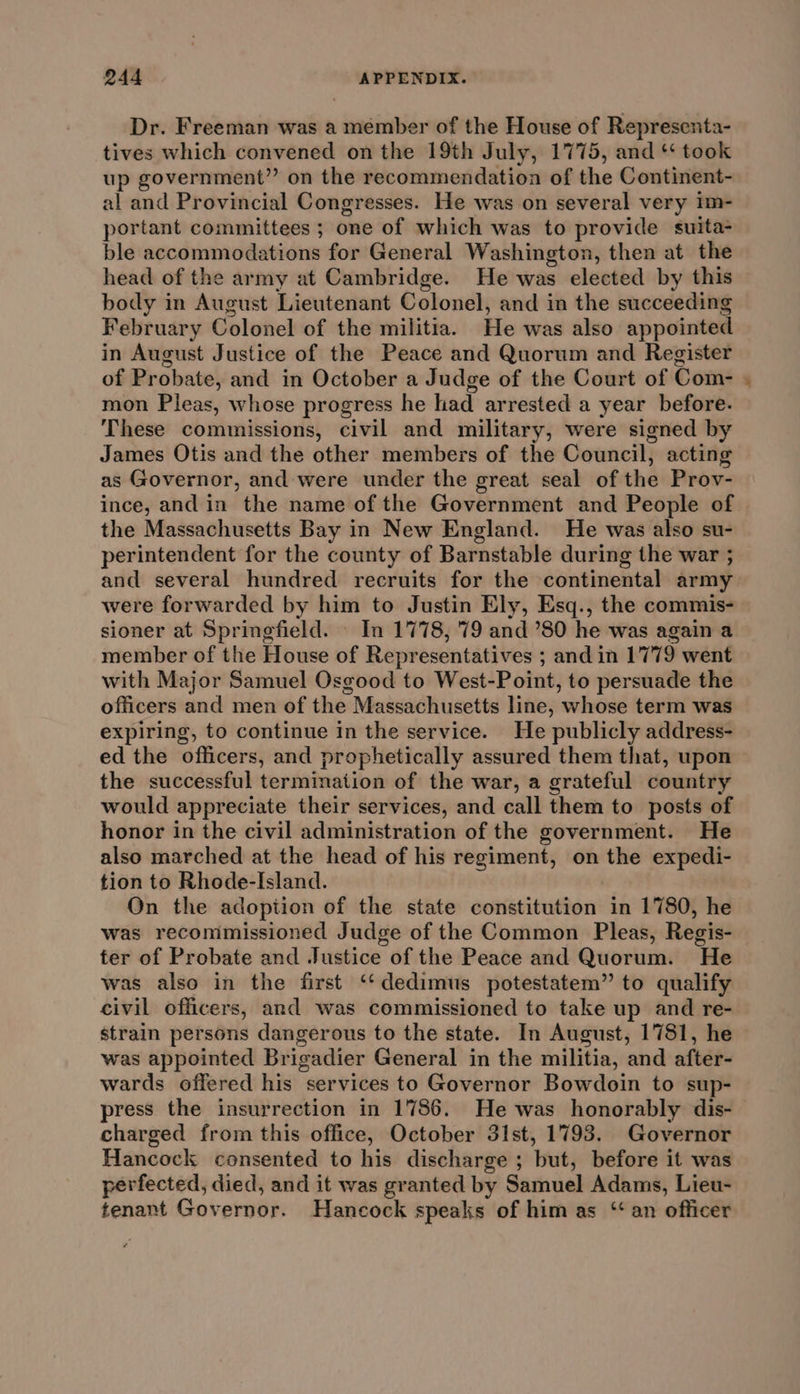 Dr. Freeman was a member of the House of Representa- tives which convened on the 19th July, 1775, and * took up government” on the recommendation of the Continent- al and Provincial Congresses. He was on several very im- portant committees ; one of which was to provide suita- ble accommodations for General Washington, then at the head of the army at Cambridge. He was elected by this body in August Lieutenant Colonel, and in the succeeding February Colonel of the militia. He was also appointed in August Justice of the Peace and Quorum and Register of Probate, and in October a Judge of the Court of Com- mon Pleas, whose progress he had arrested a year before. These commissions, civil and military, were signed by James Otis and the other members of the Council, acting as Governor, and were under the great seal of the Prov- ince, and in the name of the Government and People of the Massachusetts Bay in New England. He was also su- perintendent for the county of Barnstable during the war ; and several hundred recruits for the continental army were forwarded by him to Justin Ely, Esq., the commis- sioner at Springfield. — In 1778, 79 and ’80 he was again a member of the House of Representatives ; and in 1779 went with Major Samuel Osgood to West-Point, to persuade the officers and men of the Massachusetts line, whose term was expiring, to continue in the service. He publicly address- ed the officers, and prophetically assured them that, upon the successful termination of the war, a grateful country would appreciate their services, and call them to posts of honor in the civil administration of the government. He also marched at the head of his regiment, on the expedi- tion to Rhode-Island. On the adoption of the state constitution in 1780, he was recommissioned Judge of the Common Pleas, Regis- ter of Probate and Justice of the Peace and Quorum. He was also in the first ‘‘dedimus potestatem” to qualify civil officers, and was commissioned to take up and re- strain persons dangerous to the state. In August, 1781, he was appointed Brigadier General in the militia, and after- wards offered his services to Governor Bowdoin to sup- press the insurrection in 1786. He was honorably dis- charged from this office, October 31st, 1793. Governor Hancock consented to his discharge ; but, before it was perfected, died, and it was granted by Samuel Adams, Lieu- tenant Governor. Hancock speaks of him as “ an officer a