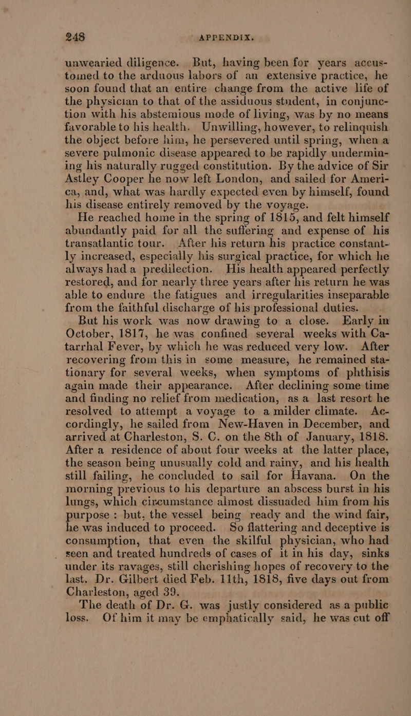 unwearied diligence. But, having been for years accus- toimed to the arduous labors of an extensive practice, he soon found that an entire change from the active life of the physician to that of the assiduous student, in conjunc- tion with his abstemious mode of living, was by no means favorable to his health. Unwilling, however, to relinquish the object before him, he persevered until spring, when a severe pulmonic disease appeared to be rapidly undermin- ing his naturally rugged constitution. By the advice of Sir Astley Cooper he now left London, and sailed for Ameri- ca, and, what was hardly expected even by himself, found his disease entirely removed by the voyage. He reached home in the spring of 1515, and felt himself abundantly paid for all the suffering and expense of his transatlantic tour. After his return his practice constant- ly increased, especially his surgical practice, for which he always hada predilection. His health appeared perfectly restored, and for nearly three years after his return he was able to endure the fatigues and irregularities inseparable from the faithful discharge of his professional duties. But his work was now drawing to a close. Early in October, 1817, he was confined several weeks with Ca- tarrhal Fever, by which he was reduced very low. After recovering from this in some measure, he remained sta- tionary for several weeks, when symptoms of phthisis again made their appearance. After declining some time and finding no relief from medication, asa last resort he resolved to attempt a voyage to a milder climate. Ac- cordingly, he sailed from New-Haven in December, and arrived at Charleston, S. C. on the 8th of January, 1818. After a residence of about four weeks at the latter place, the season being unusually cold and rainy, and his health still failing, he concluded to sail for Havana. On the morning previous to his departure an abscess burst in his lungs, which circumstance almost dissuaded him from his purpose : but, the vessel being ready and the wind fair, he was induced to proceed. So flattering and deceptive is consumption, that even the skilful physician, who had _ seen and treated hundreds of cases of it in his day, sinks under its ravages, still cherishing hopes of recovery to the last. Dr. Gilbert died Feb. 11th, 1818, five days out from Charleston, aged 39. The death of Dr. G. was justly considered as a public loss. Of him it may be emphatically said, he was cut off