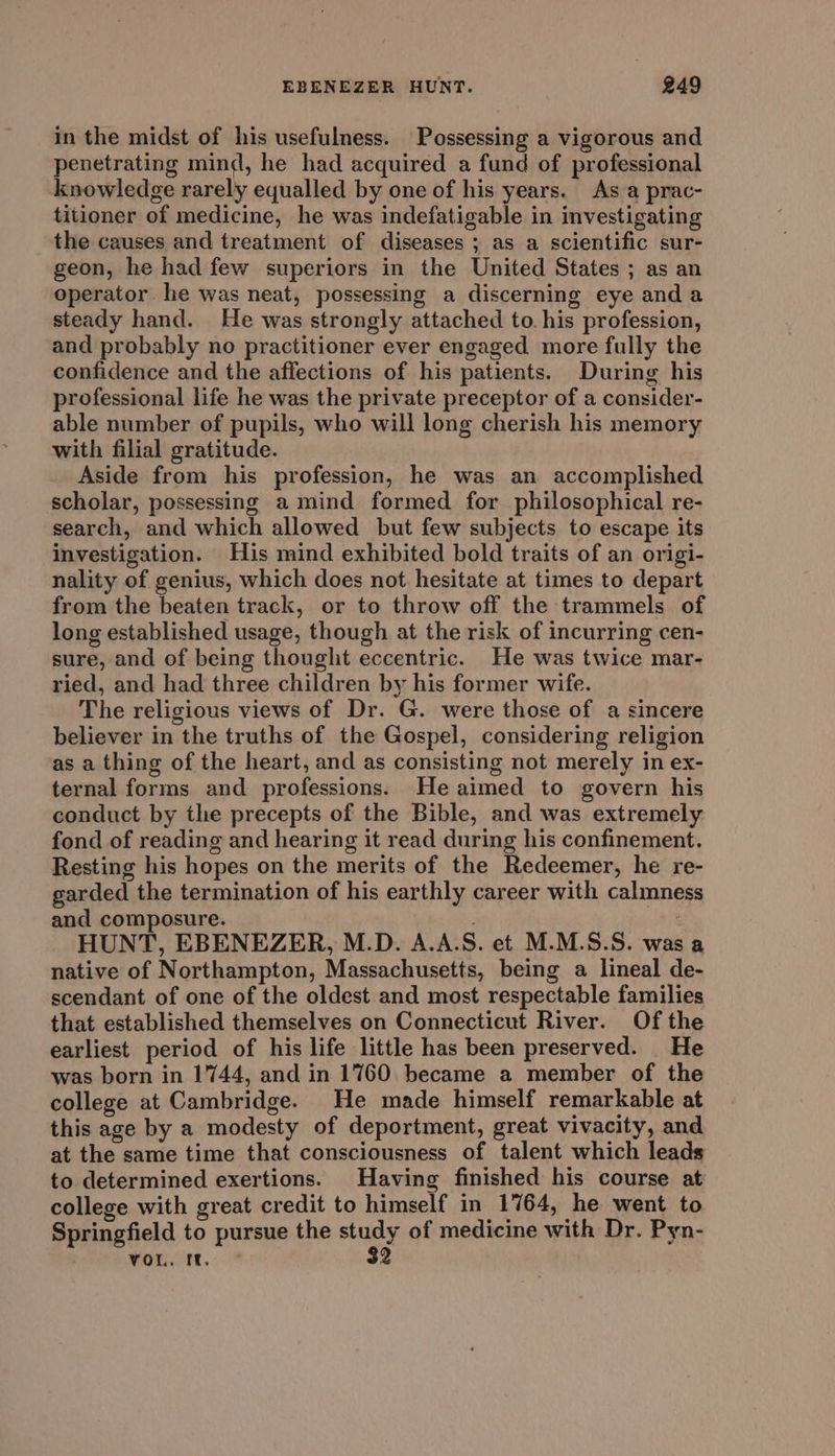 in the midst of his usefulness. Possessing a vigorous and penetrating mind, he had acquired a fund of professional knowledge rarely equalled by one of his years. As a prac- titioner of medicine, he was indefatigable in investigating the causes and treatment of diseases ; as a scientific sur- geon, he had few superiors in the United States ; as an operator he was neat, possessing a discerning eye anda steady hand. He was strongly attached to. his profession, and probably no practitioner ever engaged more fully the confidence and the affections of his patients. During his professional life he was the private preceptor of a consider- able number of pupils, who will long cherish his memory with filial gratitude. Aside from his profession, he was an accomplished scholar, possessing a mind formed for philosophical re- search, and which allowed but few subjects to escape its investigation. His mind exhibited bold traits of an origi- nality of genius, which does not hesitate at times to depart from the beaten track, or to throw off the trammels of long established usage, though at the risk of incurring cen- sure, and of being thought eccentric. He was twice mar- ried, and had three children by his former wife. The religious views of Dr. G. were those of a sincere believer in the truths of the Gospel, considering religion as a thing of the heart, and as consisting not merely in ex- ternal forms and professions. He aimed to govern his conduct by the precepts of the Bible, and was extremely fond of reading and hearing it read during his confinement. Resting his hopes on the merits of the Redeemer, he re- garded the termination of his earthly career with calmness and composure. | HUNT, EBENEZER, M.D. A.A.S. et M.M.S.S. was a native of Northampton, Massachusetts, being a lineal de- scendant of one of the oldest and most respectable families that established themselves on Connecticut River. Of the earliest period of his life little has been preserved. He was born in 1744, and in 1760 became a member of the college at Cambridge. He made himself remarkable at this age by a modesty of deportment, great vivacity, and at the same time that consciousness of talent which leads to determined exertions. Having finished his course at college with great credit to himself in 1764, he went to Springfield to pursue the rr of medicine with Dr. Pyn- VOL. Mm. |