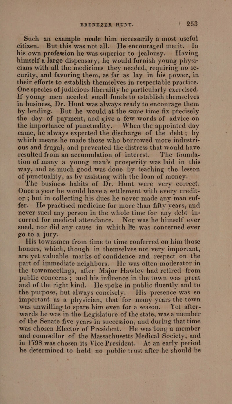 Such an example made him necessarily a most useful citizen. But this was not all. He encouraged merit. In his own profession he was superior to jealousy. Having himself a large dispensary, he would furnish young physi- cians with all the medicines they needed, requiring no se- curity, and favoring them, as far as lay in his power, in their efforts to establish themselves in respectable practice. One species of judicious liberality he particularly exercised. If young men needed small funds to establish themselves in business, Dr. Hunt was always ready to encourage them by lending. But he would at the same time fix precisely — the day of payment, and give a few words of advice on the importance of punctuality. When the ajpointed day came, he always expected the discharge of the debt; by which means he made those who borrowed more industri- ous and frugal, and prevented the distress that would have resulted from an accumulation of interest. The founda- tion of many a young man’s prosperity was laid in this way, and as much good was done by teaching the lesson of punctuality, as by assisting with the loan of money. The business habits of Dr. Hunt were very correct. Once ayear he would have a settlement with every credit- or ; but in collecting his dues he never made any man suf- fer. He practised medicine fur more than fifty years, and never sued any person in the whole time for any debt in- curred for medical attendance. Nor was he himself ever sued, nor did any cause in which Ite was concerned ever go to a jury. His townsmen from time to time conferred on him those honors, which, though in themselves not very important, are yet valuable marks of confidence and respect on the part of immediate neighbors. He was often moderator in the townmeetings, after Major Hawley had retired from public concerns ; and his influence in the town was great and of the right kind. Hespoke in public fluently and to the purpose, but always concisely. His presence was so important as a physician, that for many years the town was unwilling to spare him even for a season. Yet after- wards he was in the Legislature of the state, was a member of the Senate five years in succession, and during that time was chosen Elector of President. He was‘long a member and counsellor of the Massachusetts Medical Society, and in 1798 was chosen its Vice President. At an early period he determined to hold no public trust after he should be