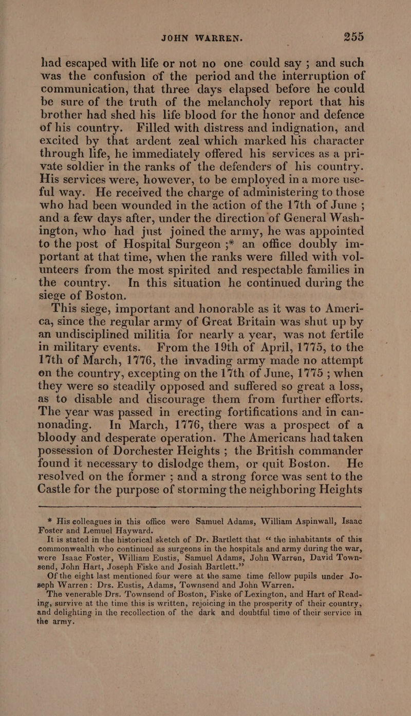 had escaped with life or not no one could say ; and such was the confusion of the period and the interruption of communication, that three days elapsed before he could be sure of the truth of the melancholy report that his brother had shed his life blood for the honor and defence of his country. Filled with distress and indignation, and excited by that ardent zeal which marked his character through life, he immediately offered his services as a pri- vate soldier in the ranks of the defenders of his country. His services were, however, to be employed ina more use- ful way. He received the charge of administering to those who had been wounded in the action of the 17th of June ; and a few days after, under the direction of General Wash- ington, who had just joined the army, he was appointed to the post of Hospital Surgeon ;* an office doubly im- portant at that time, when the ranks were filled with vol- unteers from the most spirited and respectable families in the country. In this situation he continued during the siege of Boston. This siege, important and honorable as it was to Ameri- ca, since the regular army of Great Britain was shut up by an undisciplined militia for nearly a year, was not fertile © in military events. From the 19th of April, 1775, to the 17th of March, 1776, the invading army made no attempt en the country, excepting on the 17th of June, 1775 ; when they were so steadily opposed and suffered so great a loss, as to disable and discourage them from further efforts. The year was passed in erecting fortifications and in can- nonading. In March, 1776, there was a prospect of a bloody and desperate operation. The Americans had taken possession of Dorchester Heights ; the British commander found it necessary to dislodge them, or quit Boston. He resolved on the former ; and a strong force was sent to the Castle for the purpose of storming the neighboring Heights * His colleagues in this office were Samuel Adams, William Aspinwall, Isaac Foster and Lemuel Hayward. It is stated in the historical sketch of Dr. Bartlett that ‘* the inhabitants of this commonwealth who continued as surgeons in the hospitals and army during the war, were Isaac Foster, William Eustis, Samuel Adams, John Warren, David Town- send, John Hart, Joseph Fiske and Josiah Bartlett.” Of the eight last mentioned four were at the same time fellow pupils under Jo- seph Warren: Drs. Eustis, Adams, Townsend and John Warren. The venerable Drs. Townsend of Boston, Fiske of Lexington, and Hart of Read- ing, survive at the time this is written, rejoicing in the prosperity of their country, and delighting in the recollection of the dark and doubtful time of their service in the army.