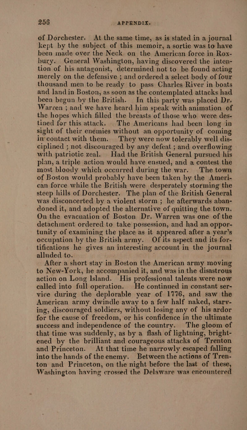 of Dorchester. At the same time, as is stated in a journal kept by the subject of this memoir, a sortie was to have been made over the Neck on the American force in Rox- bury. General Washington, having discovered the inten- tion of his antagonist, determined not to be found acting merely on the defensive ; and ordered a select body of four thousand men to be ready to pass Charles River in boats and land in Boston, as soon as the contemplated attacks had been begun by the British. In this party was placed Dr. Warren ; and we have heard him speak with animation of the hopes which filled the breasts of those who were des- tined for this attack. . The Americans had been long in sight of their enemies without an opportunity of coming in'contact with them. They were now tolerably well dis- ciplined ; not discouraged by any defeat ; and overflowing with patriotic zeal. Had the British General pursued his plan, a triple action would have ensued, and a contest the - most bloody which occurred during the war. The town of Boston would probably have been taken by the Ameri- can force while the British were desperately storming the steep hills of Dorchester. The plan of the British General was disconcerted by a violent storm ; he afterwards aban- doned it, and adopted the alternative of quitting the town. On the evacuation of Boston Dr. Warren was one of the detachment ordered to take possession, and had an oppor- tunity of examining the place as it appeared after a year’s occupation by the British army. Of its aspect and its for- tifications he gives an interesting account in the journal alluded to. After a short stay in Boston the American army moving to New-York, he accompanied it, and was in the disastrous action on Long Island. His professional talents were now called into full operation. He continued in constant ser- vice during the deplorable year of 1776, and saw the American army dwindle away to a few half naked, starv- ing, discouraged soldiers, without losing any of his ardor for the cause of freedom, or his confidence in the ultimate success and independence of the country. The gloom of that time was suddenly, as by a flash of lightning, bright- ened by the brilliant and courageous attacks of Trenton and Princeton. At that time he narrowly escaped falling into the hands of theenemy. Between the actions of Tren- ton and Princeton, on the night before the last of these, Washington having crossed the Delaware was encountered