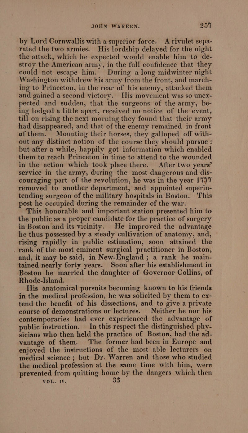 by Lord Cornwallis with a superior force. A rivulet sepa- rated the two armies. His lordship delayed for the night the attack, which he expected would enable him to de- stroy the American army, in the full confidence that they could not escape him. During a long midwinter night Washington withdrew his army from the front, and march- ing to Princeton, in the rear of his enemy, attacked them and gained a second victory. His movement was so unex- pected and sudden, that the surgeons of the army, be- ing lodged a little apart, received no notice of the event, till on rising the next morning they found that their army had disappeared, and that of the enemy remained in front of them. Mounting their horses, they galloped off with- out any distinct notion of the course they should pursue : but after a while, happily got information which enabled them to reach Princeton in time to attend to the wounded in the action which took place there. After two years’ service in the army, during the most dangerous and dis- couraging part of the revolution, he was in the year 1777 removed to another department, and appointed superin- tending surgeon of the military hospitals in Boston. ‘This post he occupied during the remainder of the war. This honorable and important station presented him to the public as a proper candidate for the practice of surgery in Boston and its vicinity. He improved the advantage he thus possessed by a steady cultivation of anatomy, and, rising rapidly in public estimation, soon attained the . rank of the most eminent surgical practitioner in Boston, and, it may be said, in New-England ; a rank he main- tained nearly forty years. Soon after his establishment in Boston he married the daughter of Governor Collins, of Rhode-Island. His anatomical pursuits becoming known to his friends in the medical profession, he was solicited by them to ex- tend the benefit of his dissections, and to give a private course of demonstrations or lectures. Neither he nor his contemporaries had ever experienced the advantage of public instruction. In this respect the distinguished phy- sicians who then held the practice of Boston, had the ad- vantage of them. The former had been in Europe and enjoyed the instructions of the most able lecturers on medical science ; but Dr. Warren and those who studied the medical profession at the same time with him, were prevented from quitting home by the dangers which then VOL. IY. oo