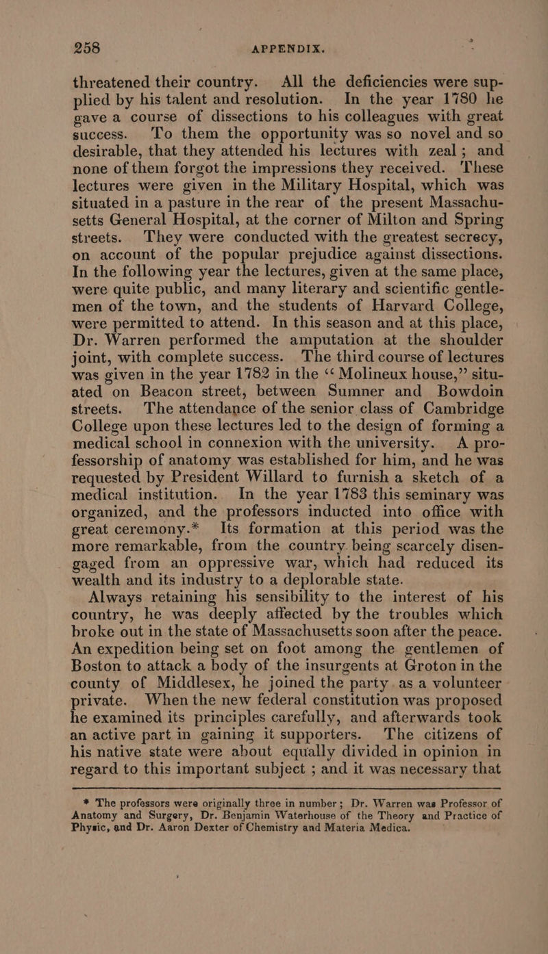 threatened their country. All the deficiencies were sup- plied by his talent and resolution. In the year 1780 he gave a course of dissections to his colleagues with great success. To them the opportunity was so novel and so desirable, that they attended his lectures with zeal; and none of thein forgot the impressions they received. ‘These lectures were given in the Military Hospital, which was situated in a pasture in the rear of the present Massachu- setts General Hospital, at the corner of Milton and Spring streets. They were conducted with the greatest secrecy, on account of the popular prejudice against dissections. In the following year the lectures, given at the same place, were quite public, and many literary and scientific gentle- men of the town, and the students of Harvard College, were permitted to attend. In this season and at this place, Dr. Warren performed the amputation at the shoulder joint, with complete success. The third course of lectures was given in the year 1782 in the ‘‘ Molineux house,” situ- ated on Beacon street, between Sumner and Bowdoin streets. The attendance of the senior class of Cambridge College upon these lectures led to the design of forming a medical school in connexion with the university. A pro- fessorship of anatomy was established for him, and he was requested by President Willard to furnish a sketch of a medical institution. In the year 1783 this seminary was organized, and the professors inducted into office with great ceremony.* Its formation at this period was the more remarkable, from the country. being scarcely disen- gaged from an oppressive war, which had reduced its wealth and its industry to a deplorable state. Always retaining his sensibility to the interest of his country, he was deeply affected by the troubles which broke out in the state of Massachusetts soon after the peace. An expedition being set on foot among the gentlemen of Boston to attack a body of the insurgents at Groton in the county of Middlesex, he joined the party. as a volunteer private. When the new federal constitution was proposed he examined its principles carefully, and afterwards took an active part in gaining it supporters. The citizens of his native state were about equally divided in opinion in regard to this important subject ; and it was necessary that * The professors were originally three in number; Dr. Warren was Professor of Anatomy and Surgery, Dr. Benjamin Waterhouse of the Theory and Practice of Physic, and Dr. Aaron Dexter of Chemistry and Materia Medica.