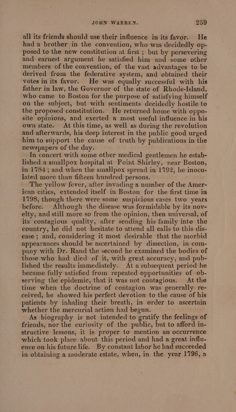 all its friends should use their influence in its favor. He had a brother in the convention, who was decidedly op- posed to the new constitution at first ; but by persevering and earnest argument he satisfied him and some other members of the convention, of the vast advantages to be derived from the federative system, and obtained their votes in its favor. He was equally successful with his father in law, the Governor of the state of Rhode-Island, who came to Boston for the purpose of satisfying himself on the subject, but with sentiments decidedly hostile to the proposed constitution. He returned home with oppo- site opinions, and exerted a most useful influence in his own state. At this time, as well as during the revolution and afterwards, his deep interest in the public good urged him to support the cause of truth by publications in the newspapers of the day. In concert with some other medical gentlemen he estab- lished a smallpox hospital at Point Shirley, near Boston, in 1784 ; and when the smallpox spread in 1792, he inocu- lated more than fifteen hundred persons. The yellow fever, after invading a number of the Amer- ican cities, extended itself in Boston for the first time in 1798, though there were some suspicious cases two years before. Although the disease was formidable by its nov- elty, and still more so from the opinion, then universal, of its contagious quality, after sending his family into the country, he did not hesitate to attend all calls to this dis- ease ; and, considering it most desirable that the morbid appearances should be ascertained by dissection, in com- pany with Dr. Rand the second he examined the bodies of those who had died of it, with great accuracy, and pub- lished the results immediately. At a subsequent period he became fully satisfied from repeated opportunities of ob- serving the epidemic, that it was not contagious. At the time when the doctrine of contagion was generally re- ceived, he showed his perfect devotion to the cause of his patients by inhaling their breath, in order to ascertain whether the mercurial action had begun. As biography is not intended to gratify the feelings of friends, nor the curiosity of the public, but to afford in- structive lessons, it is proper to mention an occurrence which took place about this period and had a great influ- ence on his future life. By constant labor he had succeeded in obtaining a moderate estate, when, in the year 1796, a