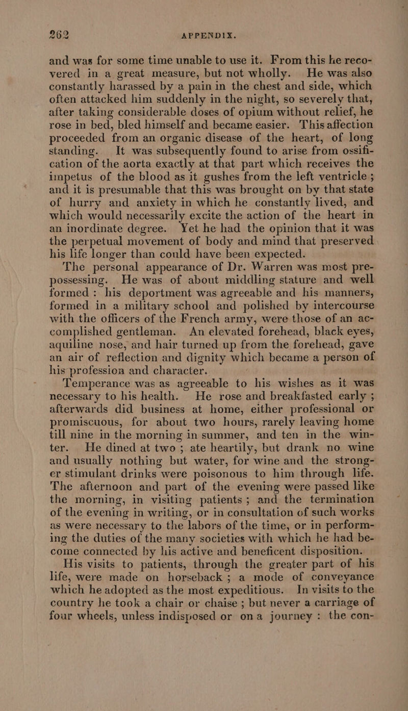 and was for some time unable to use it. From this he reco- vered in a great measure, but not wholly. He was also constantly harassed by a pain in the chest and side, which often attacked him suddenly in the night, so severely that, after taking considerable doses of opium without relief, he rose in bed, bled himself and became easier. This affection proceeded from an organic disease of the heart, of long standing. It was subsequently found to arise from ossifi- cation of the aorta exactly at that part which receives the impetus of the blood as it gushes from the left ventricle ; and it is presumable that this was brought on by that state of hurry and anxiety in which he constantly lived, and which would necessarily excite the action of the heart in an inordinate degree. Yet he had the opinion that it was the perpetual movement of body and mind that preserved his life longer than could have been expected. The personal appearance of Dr. Warren was most pre- possessing. He was of about middling stature and well formed : his deportment was agreeable and his manners, formed in a military school and polished by intercourse with the officers of the French army, were those of an ac- complished gentleman. An elevated forehead, black eyes, aquiline nose, and hair turned up from the forehead, gave an air of reflection and dignity which became a person of his profession and character. Temperance was as agreeable to his wishes as it was necessary to his health. He rose and breakfasted early ; afterwards did business at home, either professional or promiscuous, for about two hours, rarely leaving home till nine in the morning in summer, and ten in the win- ter. He dined at two ; ate heartily, but drank no wine and usually nothing but water, for wine and the strong- er stimulant drinks were poisonous to him through life. The afternoon and part of the evening were passed like the morning, in visiting patients; and the termination of the evening in writing, or in consultation of such works as Were necessary to the labors of the time, or in perform- ing the duties of the many societies with which he had be- come connected by his active and beneficent disposition. His visits to patients, through the greater part of his life, were made on horseback ; a mode of conveyance which he adopted as the most expeditious. In visits to the country he took a chair or chaise ; but never a carriage of four wheels, unless indisposed or ona journey : the con-