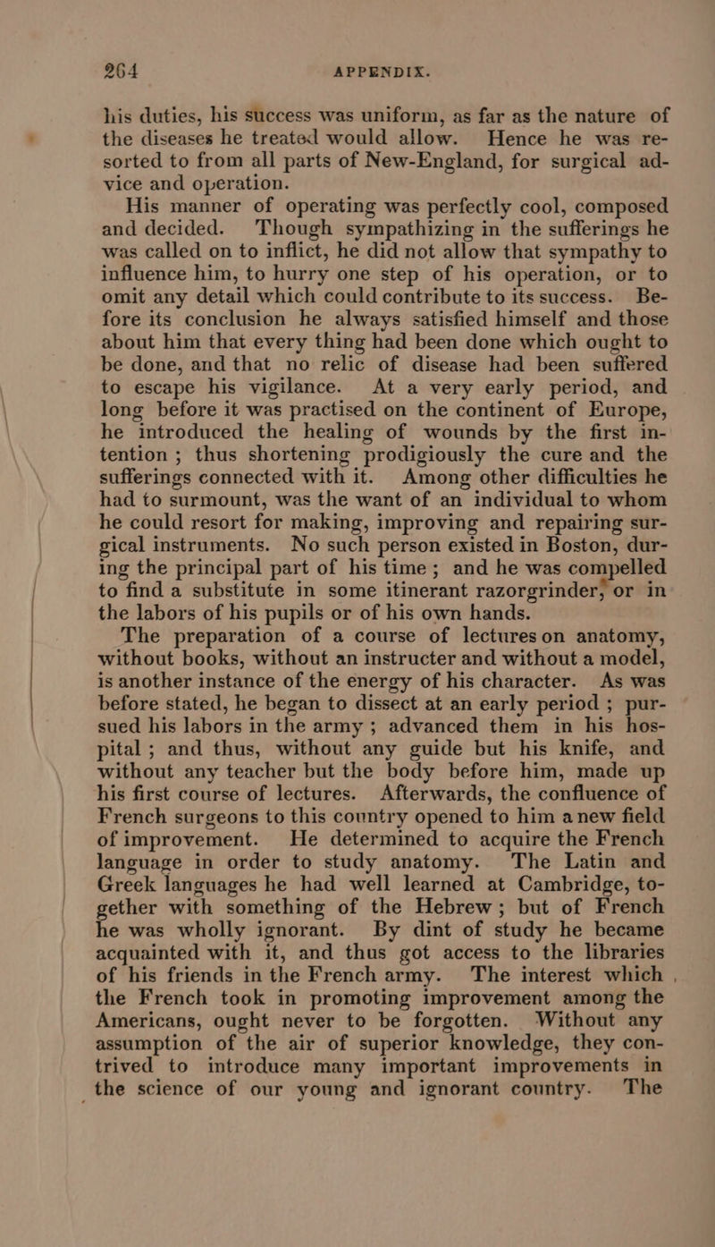 his duties, his success was uniform, as far as the nature of the diseases he treated would allow. Hence he was re- sorted to from all parts of New-England, for surgical ad- vice and operation. His manner of operating was perfectly cool, composed and decided. Though sympathizing in the sufferings he was called on to inflict, he did not allow that sympathy to influence him, to hurry one step of his operation, or to omit any detail which could contribute to its success. Be- fore its conclusion he always satisfied himself and those about him that every thing had been done which ought to be done, and that no relic of disease had been suffered to escape his vigilance. At a very early period, and long before it was practised on the continent of Europe, he introduced the healing of wounds by the first in- tention ; thus shortening prodigiously the cure and the sufferings connected with it. Among other difficulties he had to surmount, was the want of an individual to whom he could resort for making, improving and repairing sur- gical instruments. No such person existed in Boston, dur- ing the principal part of his time; and he was compelled to find a substitute in some itinerant razorgrinder, or in the labors of his pupils or of his own hands. The preparation of a course of lectureson anatomy, without books, without an instructer and without a model, is another instance of the energy of his character. As was before stated, he began to dissect at an early period ; pur- sued his labors in the army ; advanced them in his hos- pital ; and thus, without any guide but his knife, and without any teacher but the body before him, made up his first course of lectures. Afterwards, the confluence of French surgeons to this country opened to him anew field of improvement. He determined to acquire the French language in order to study anatomy. The Latin and Greek languages he had well learned at Cambridge, to- gether with something of the Hebrew; but of French he was wholly ignorant. By dint of study he became acquainted with it, and thus got access to the libraries of his friends inthe French army. The interest which . the French took in promoting improvement among the Americans, ought never to be forgotten. Without any assumption of the air of superior knowledge, they con- trived to introduce many important improvements in _the science of our young and ignorant country. The