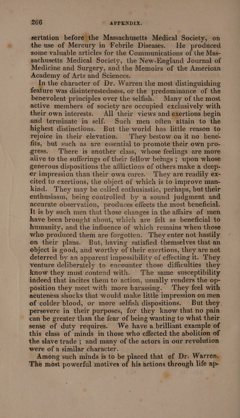 sertation before the Massachusetts Medical Society, on the use of Mercury in Febrile Diseases. He produced some valuable articles for the Communications of the Mas- sachusetts Medical Society, the New-England Journal of Medicine and Surgery, and the Memoirs of the American Academy of Arts and Sciences. a the character of Dr. Warren the most distinguishing feature was disinterestedness, or the predominance of the benevolent principles over the selfish. Many of the most active members of society are occupied exclusively with their own interests. All their views and exertions begin and terminate in self. Such men often attain to the highest distinctions. But the world has little reason to rejoice in their elevation. 'They bestow on it no bene- fits, but such as are essential to promote their own pro- gress. There is another class, whose feelings are more alive to the sufferings of their fellow bemgs ; upon whose generous dispositions the afilictions of others make a deep- er impression than their own cares. They are readily ex- cited to exertions, the object of which is to improve man- kind. They may be called enthusiastic, perhaps, but their enthusiasm, being controlled by a sound judgment and accurate observation, produces effects the most beneficial. It is by such men that those changes in the affairs of men have been brought about, which are felt as beneficial to humanity, and the influence of which remains when those who produced them are forgotten. They enter not hastily on their plans. But, having satisfied themselves that an object is good, and worthy of their exertions, they are not deterred by an apparent impossibility of effecting it. They venture deliberately to encounter those difficulties they. know they must contend with. The same susceptibility indeed that incites them to action, usually renders the op- position they meet with more harassing. ‘They feel with acuteness shocks that would make little impression on men of colder blood, or more selfish dispositions. But they. persevere in their purposes, for they know that no pain can be greater than the fear of being wanting to what their sense of duty requires. We have a brilliant example of this class of minds in those who effected the abolition of the slave trade ; and many of the actors in-our revolution were of a similar character. Among such minds is to be placed that of Dr. Warren. The most powerful motives of his actions through life ap- »