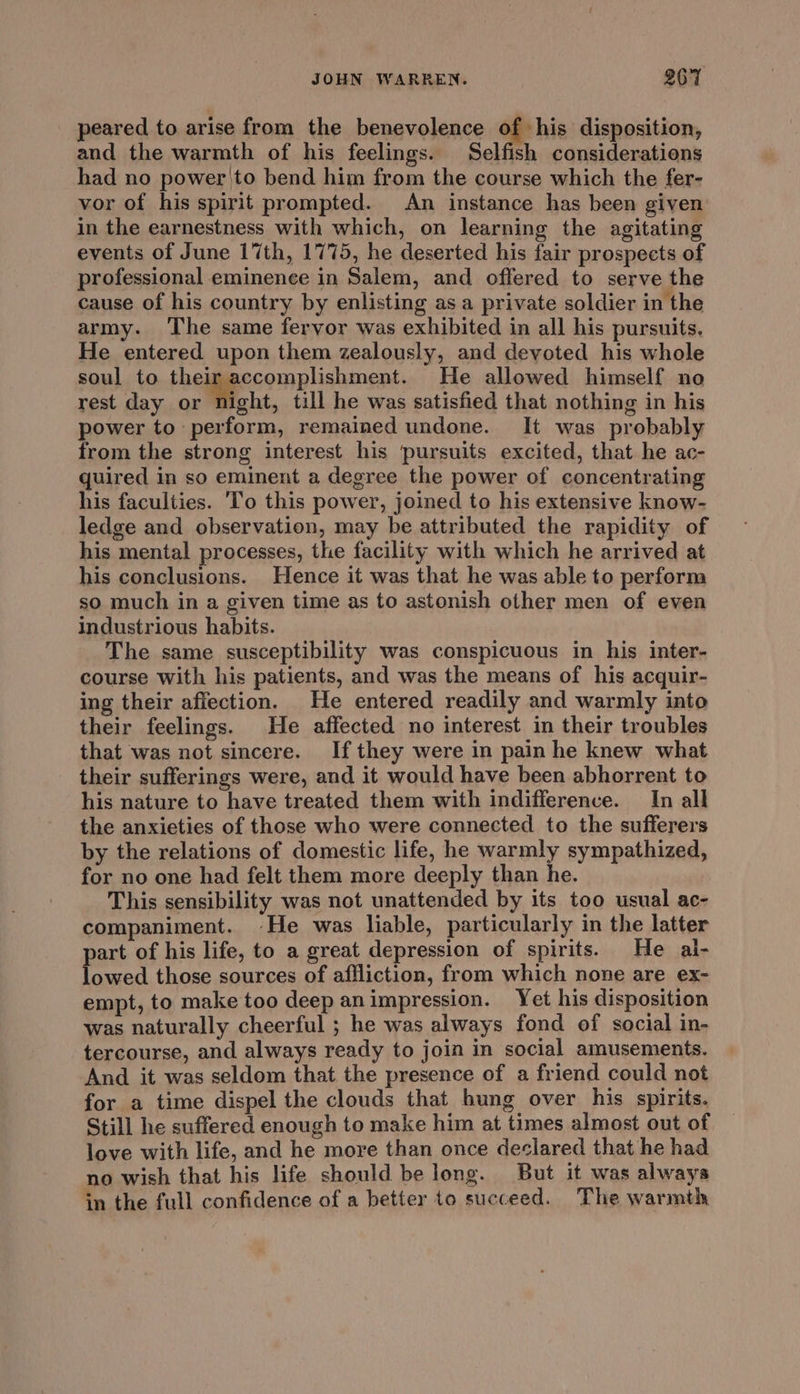 _ peared to arise from the benevolence of hie disposition, and the warmth of his feelings. Selfish considerations had no power'to bend him from the course which the fer- vor of his spirit prompted. An instance has been given in the earnestness with which, on learning the agitating events of June 17th, 1775, he deserted his fair prospects of professional eminence in Salem, and offered to serve the cause of his country by enlisting asa private soldier in the army. The same fervor was exhibited in all his pursuits. He entered upon them zealously, and devoted his whole soul to their accomplishment. He allowed himself no rest day or night, till he was satisfied that nothing in his power to perform, remained undone. It was probably from the strong interest his ‘pursuits excited, that he ac- quired in so eminent a degree the power of concentrating his faculties. To this power, joined to his extensive know- ledge and observation, may be attributed the rapidity of his mental processes, the facility with which he arrived at his conclusions. Hence it was that he was able to perform so much in a given time as to astonish other men of even industrious habits. The same susceptibility was conspicuous in his inter- course with his patients, and was the means of his acquir- ing their affection. He entered readily and warmly into their feelings. He affected no interest in their troubles that was not sincere. If they were in pain he knew what their sufferings were, and it would have been abhorrent to his nature to have treated them with indifference. In all the anxieties of those who were connected to the sufferers by the relations of domestic life, he warmly sympathized, for no one had felt them more deeply than he. This sensibility was not unattended by its too usual ac- companiment. He was liable, particularly in the latter part of his life, to a great depression of spirits. He al- lowed those sources of affliction, from which none are ex- empt, to make too deep animpression. Yet his disposition was naturally cheerful ; he was always fond of social in- tercourse, and always ready to join in social amusements. And it was seldom that the presence of a friend could not for a time dispel the clouds that hung over his spirits. Still he suffered enough to make him at times almost out of love with life, and he more than once declared that he had no wish that his life should belong. But it was always in the full confidence of a better to succeed. The warmth