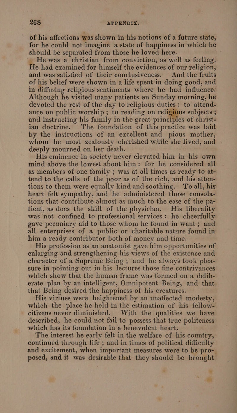 of his affections was shown in his notions of a future state, for he could not imagine a state of happiness in which he should be separated from those he loved here. He was a christian from conviction, as well as feeling. e had examined for himself the evidences of our religion, and was satisfied of their conclusiveness. And the fruits of his belief were shown in a life spent in doing good, and in diffusing religious sentiments where he had influence. Although he visited many patients on Sunday morning, he devoted the rest of the day to religious duties: to attend- ance on public worship ; to reading on vouiie subjects ; and instructing his family in the creat principles of christ- ian doctrine. ‘The foundation of this practice was laid by the instructions of an excellent and pious mother, whom he most zealously cherished while she lived, and deeply mourned on her death. His eminence in society never elevated him in his own mind above the lowest about him: for he considered all as members of one family ; was at all times as ready to at- tend to the calls of the poor as of the rich, and his atten- tions to them were equally kind and soothing. To all, his heart felt sympathy, and he administered those consola- tions that contribute almost as much to the ease of the pa- tient, as does the skill of the physician. His liberality was not confined to professional services: he cheerfully gave pecuniary aid to those whom he found in want ; and all enterprises of a public or charitable nature found in him a ready contributor both of money and time. His profession as an anatomist gave him opportunities of enlarging and strengthening his views of the existence and character of a Supreme Being ; and _he always took plea- sure In pointing out in his lectures those fine contrivances which show that the human frame was formed on a delib- erate plan by an intelligent, Omnipotent Being, and that that Being desired the happiness of his creatures. His virtues were heightened by an unaffected modesty, which the place he held in the estimation of his fellow- citizens never diminished. With the qualities we have described, he could not fail to possess that true politeness which has its foundatien in a benevolent heart. The interest he early felt in the welfare of his country, continued through life ; and in times of political difficulty and excitement, when important measures were to be pro- posed, and it was desirable that they should be brought e