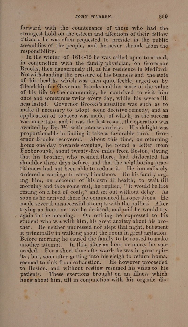 forward with the countenance of those who had the strongest hold on the esteem and affections of their fellow citizens, he was often requested to preside in the public assemblies of the people, and he never shrunk from the responsibility. In the winter of 1814-15 he was called upon to attend, in conjunction with the family physician, on Governor Brooks, then dangerously ill, at his residence in Medford. Notwithstanding the pressure of his business and _ the state of his health, which was then quite feeble, urged on by friendship fi overnor Brooks and his sense of the value of his life to the community, he contrived to visit him once and sometimes twice every day, while his severe ill- ness lasted. Governor Brooks’s situation was such as to make it necessary to adopt some decisive remedy, and an application of tobacco was made, of which, as the success Was uncertain, and it was the last resort, the operation was awaited by Dr. W. with intense anxiety. His delight was proportionable in finding it take a favorable turn. Gov-_ ernor Brooks recovered. About this time, on returning home one day towards evening, he found a letter from Foxborough, about twenty-five miles from Boston, stating that his brother, who resided there, had dislocated his shoulder three days before, and that the neighboring prac- titioners had not been able to reduce it. He immediately ordered a carriage to carry himthere. On his family urg- ing him, on account of his own ill health, to wait till morning and take some rest, he replied, ‘it would be like resting on a bed of coals,” and set out without delay. As soon as he arrived there he commenced his operations. He made several unsuccessful attempts with the pullies. After trying an hour or two he desisted, and said he would try again inthe morning. On retiring he expressed to his student who was with him, his great anxiety about his bro- ther. He neither undressed nor slept that night, but spent it principally in walking about the room in great agitation. Before morning he caused the family to be roused to make another attempt. In this, after an hour or more, he suc- ceeded. Fora short time afterwards he was in great spir- its ; but, soon after getting into his sleigh to return home, seemed to sink from exhaustion. He however proceeded to Boston, and without resting resumed his visits to his patients. These exertions brought on an illness which hung about him, till in conjunction with his organic dis-