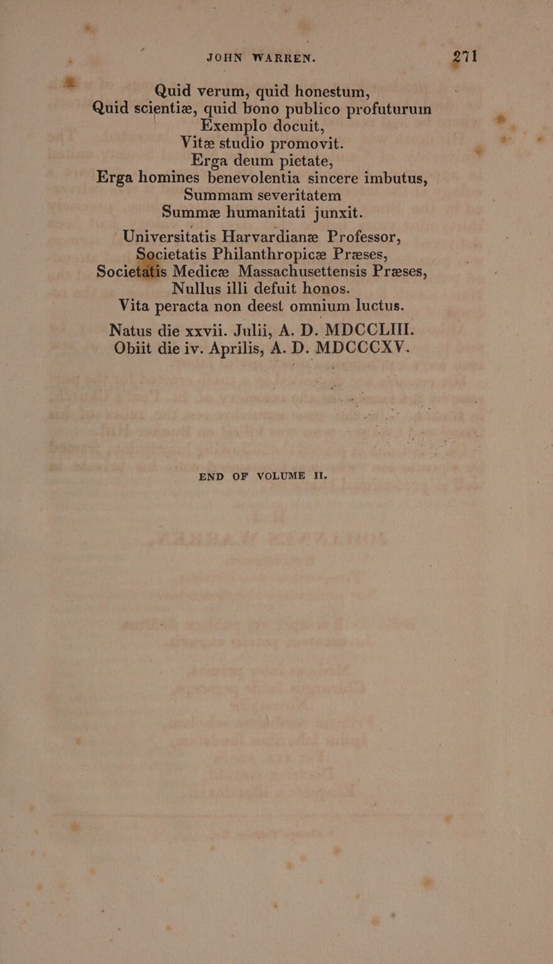 * Quid verum, quid honestum, Quid scientiz, quid bono publico profuturum Exemplo docuit, Vite studio promovit. Erga deum pietate, Erga homines benevolentia sincere imbutus, Summam severitatem | Summe humanitati junxit. ‘Universitatis Harvardiane Professor, Societatis Philanthropice Preses, social Medicz Massachusettensis Preses, Nullus illi defuit honos. Vita peracta non deest omnium luctus. Natus die xxvii. Julii, A. D. MDCCLII. Obiit die iv. Aprilis, A. D. MDCCCXV. END OF VOLUME It. *