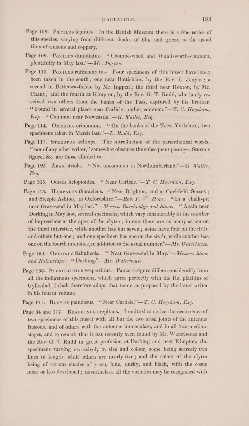 Page 108. Pacixus lepidus. In the British Museum there is a fine series of this species, varying from different shades of blue and green, to the usual tints of eneous aud coppery. Page 109. Pacrzus dimidiatus. ‘“ Coombe-wood and Wandsworth-common, plentifully in May last.”— Mr. Ingpen. Page 110. Pacitus rufifemoratus. Four specimens of this insect have lately been taken in the south; one near Bottisham, by the Rev. L. Jenyns; a second in Battersea-fields, by Mr. Ingpen; the third near Hoxton, by Mr. Chant; and the fourth at Kimpton, by the Rev. G. T. Rudd, who lately re- ceived two others from the banks of the Tees, captured by his brother. ** Found in several places near Carlisle, rather common.”—7. C. Heysham, Esq. ‘Common near Newcastle.”—G. Wailes, Esq. Page 114. Omaseus orinomum. “On the banks of the Tees, Yorkshire, two specimens taken in March last.”—-L. Rudd, Esq. Page 117. Srerorus ethiops. The introduction of the parenthetical words, “nor of any other writer,” somewhat obscures the subsequent passage: Sturm’s figure, &amp;c. are those alluded to. Page 125. Asax striola. “ Not uncommon in Northumberland.’”—G. Wailes, Esq. Page 125. Oones helopioides. ‘‘ Near Carlisle.’—T. C. Heysham, Esq. Page 145. Haxratus thoracicus. “Near Brighton, and at Cuckfield, Sussex ; and Steeple Ashton, in Oxfordshire.”—Rev. F. W. Hope. “In a chalk-pit near Gravesend in May last.”—Messrs. Bainbridge and Stone. ‘ Again near Dorking in May last, several specimens, which vary considerably in the number of impressions at the apex of the elytra; in one there are as many as ten on the third interstice, while another has but seven ; some have four on the fifth, and others but one ; and one specimen has one on the sixth, while another has one on the fourth interstice, in addition to the usual number.’— Mr. Waterhouse. Page 160. Ornonus Sabulicola. ‘ Near Gravesend in May.’—WMessrs. Stone and Bainbridge. “ Dorking.’—Mr. Waterhouse. Page 166. SrenoLopuHus vespertinus. Panzer’s figure differs considerably from all the indigenous specimens, which agree perfectly with the Ha. placidus of Gyllenhal, I shall therefore adopt that name as proposed by the latter writer in his fourth volume. Page 171. Briemus paludosus. “ Near Carlisle. —T. C. Heysham, Esq. Page 34 and 177. Bracuinus crepitans. I omitted to notice the occurrence of two specimens of this insect with all but the two basal joints of the antenne fuscous, and of others with the antenne immaculate, and in all intermediate stages, and to remark that it has recently been found by Mr. Waterhouse and the Rev. G. ‘I. Rudd in great profusion at Dorking and near Kimpton, the specimens varying excessively in size and cclour, some being scarcely two lines in length, while others are nearly five; and the colour of the elytra being of various shades of green, blue, dusky, and black, with the coste more or less developed ; nevertheless, all the varieties may be recognised with