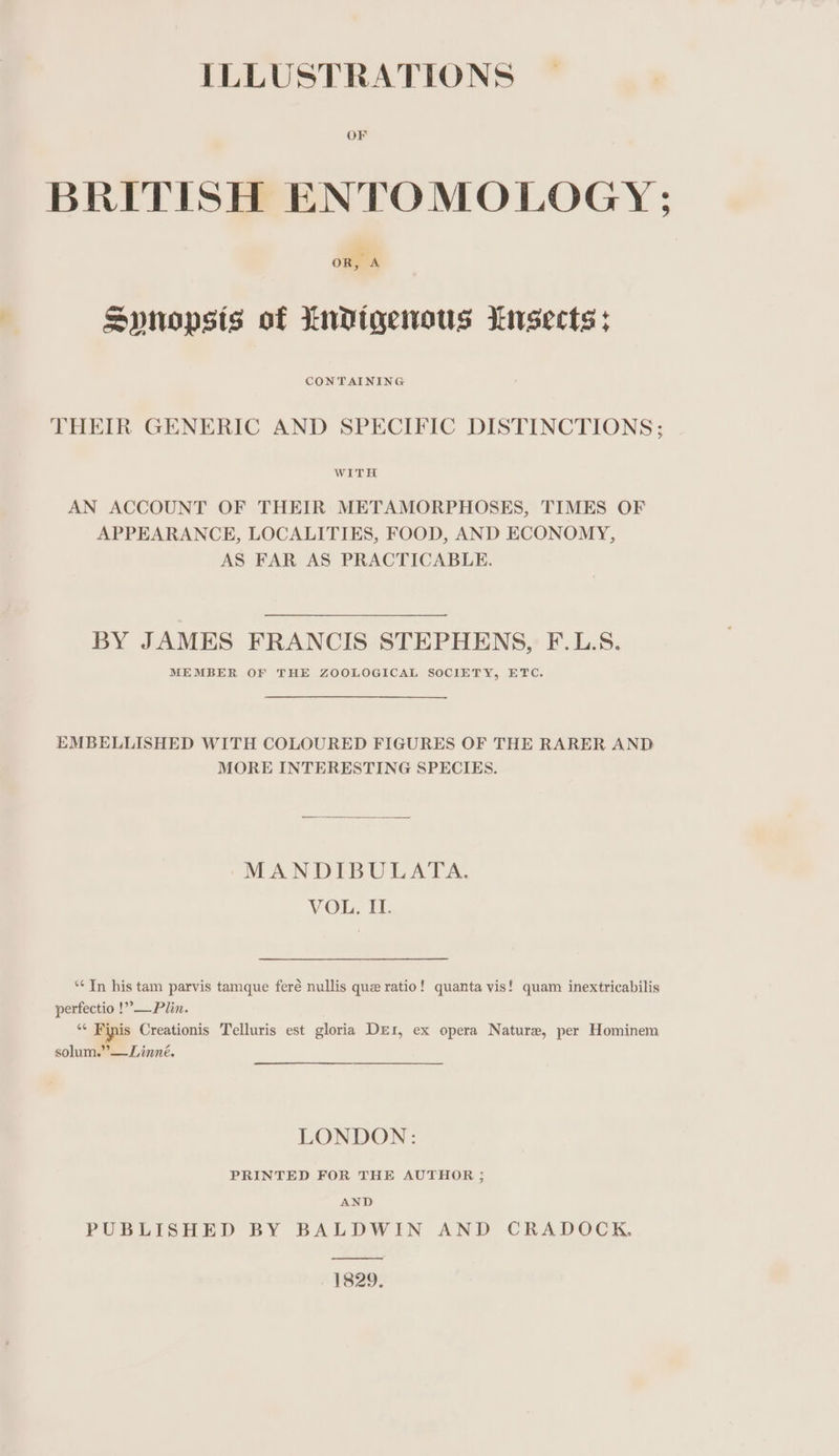 ILLUSTRATIONS OF BRITISH ENTOMOLOGY; oR, A Spnopsts of indigenous Insects: CONTAINING THEIR GENERIC AND SPECIFIC DISTINCTIONS; WITH AN ACCOUNT OF THEIR METAMORPHOSES, TIMES OF APPEARANCE, LOCALITIES, FOOD, AND ECONOMY, AS FAR AS PRACTICABLE. BY JAMES FRANCIS STEPHENS, F.L.S. MEMBER OF THE ZOOLOGICAL SOCIETY, ETC. EMBELLISHED WITH COLOURED FIGURES OF THE RARER AND MORE INTERESTING SPECIES. MANDIBULATA. VOL, II. ‘** In his tam parvis tamque feré nullis que ratio! quanta vis! quam inextricabilis perfectio !”—Plin. “* Finis Creationis Telluris est gloria DEI, ex opera Nature, per Hominem solum.”—Linné. LONDON: PRINTED FOR THE AUTHOR ; AND PUBLISHED BY BALDWIN AND CRADOCK, ny 1829.