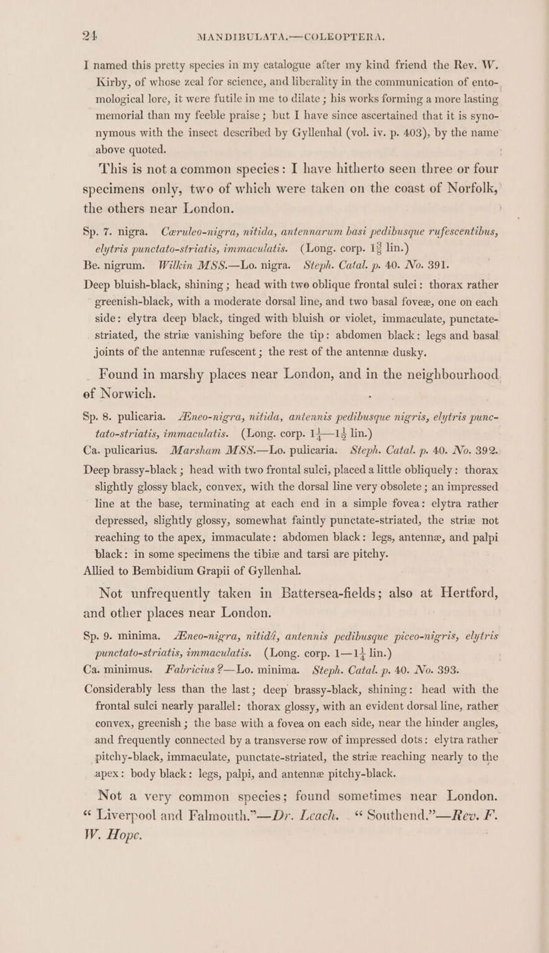 I named this pretty species in my catalogue after my kind friend the Rev. W. Kirby, of whose zeal for science, and liberality in the communication of ento-. mological lore, it were futile in me to dilate ; his works forming a more lasting memorial than my feeble praise ; but I have since ascertained that it is syno- nymous with the insect described by Gylenhal (vol. iv. p. 403), by the name above quoted. This is not a common species: I have hitherto seen three or four specimens only, two of which were taken on the coast of Norfolk, the others near London. Sp. 7. nigra. Cwruleo-nigra, nitida, antennarum basi pedibusque rufescentibus, elytris punctato-striatis, immaculatis. (Long. corp. 12 lin.) Be. nigrum. Wilkin MSS.—Lo. nigra. Steph. Catal. p. 40. No. 391. Deep bluish-black, shining ; head with twe oblique frontal sulci: thorax rather greenish-black, with a moderate dorsal line, and two basal fovee, one on each side: elytra deep black, tinged with bluish or viclet, immaculate, punctate- striated, the strie vanishing before the tip: abdomen black: legs and basal joints of the antenne rufescent ; the rest of the antenne dusky. Found in marshy places near London, and in the neighbourhood. of Norwich. | Sp. 8. pulicaria. Aneo-nigra, nitida, antennis pedibusque nigris, elytris punc-= tato-striatis, immaculatis. (Long. corp. 14—12 lin.) Ca. pulicarius. Marsham MSS.—Lo. pulicaria. Steph. Catal. p. 40. No. 392. Deep brassy-black ; head with two frontal sulci, placed a little obliquely: thorax slightly glossy black, convex, with the dorsal line very obsolete ; an impressed line at the base, terminating at each end in a simple fovea: elytra rather depressed, slightly glossy, somewhat faintly punctate-striated, the strie not reaching to the apex, immaculate: abdomen black: legs, antenne, and palpi black: in some specimens the tibie and tarsi are pitchy. Allied to Bembidium Grapii of Gyllenhal. Not unfrequently taken in Battersea-fields; also at Hertford, and other places near London. | Sp. 9. minima. Afneo-nigra, nitidé, antennis pedibusque piceo-nigris, elytris punctato-striatis, immaculatis. (Long. corp. 1—1+ lin.) Ca. minimus. Fabricius 2—Lo. minima. Steph. Catal. p. 40. No. 393. Considerably less than the last; deep brassy-black, shining: head with the frontal sulci nearly parallel: thorax glossy, with an evident dorsal line, rather convex, greenish ; the base with a fovea on each side, near the hinder angles, and frequently connected by a transverse row of impressed dots: elytra rather pitchy-black, immaculate, punctate-striated, the strie reaching nearly to the apex: body black: legs, palpi, and antenne pitchy-black. Not a very common species; found sometimes near London. “¢ Liverpool and Falmouth.°—Dr. Leach. - “ Southend.”—Rev. F. W. Hope.
