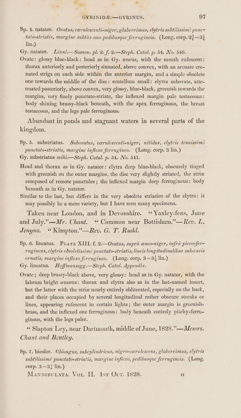 %. aa - * ” GYRINID#:—GYRINUS. OF Sp. 4. natator. Ovatus, cerulescenti-niger, glaberrimus, elytris subtilissim? punc= tato-striatis, margine subtis ano pedibusque ferrugineis. (Long. corp. 22—34 lin.) Gy. natator. Linné.—Samou. pl. 2. f. 2.—Steph. Catal. p. 54. No. 540. Ovate: glossy blue-black: head as in Gy. eneus, with the mouth rufescent: thorax anteriorly and posteriorly sinuated, above convex, with an arcuate cre- nated striga on each side within the anterior margin, and a simple obsolete one towards the middle of the disc: scutellum small: elytra subovate, atte- nuated posteriorly, above convex, very glossy, blue-black, greenish towards the margins, very finely punctate-striate, the inflexed margin pale testaceous: body shining brassy-black beneath, with the apex ferruginous, the breast testaceous, and the legs pale ferruginous. Abundant in ponds and stagnant waters in several parts of the kingdom. Sp. 5. substriatus. Swbovatus, cewrulescenti-niger, nitidus, elytris tenuisstme punctato-striatis, margine inflexo ferrugineo. (Long. corp. 3 lin.) Gy. substriatus mihi.i—Steph. Catal. p. 54. No. 541. Head and thorax as in Gy. natator: elytra deep blue-black, obscurely tinged with greenish on the outer margins, the disc very slightly striated, the strie composed of remote punctules ; the inflexed margin deep ferruginous: body beneath as in Gy. natator. Similar to the last, but differs in the very obsolete striation of the elytra: it may possibly be a mere variety, but I have seen many specimens. Taken near London, and in Devonshire. ‘ Yaxley-fens, June and July.”-—Mr. Chant. “ Common near Bottisham.”— Rev. L. Jenyns. * Kimpton.”—Rev. G. T. Rudd. Sp. 6. lineatus. Prater XIII. f. 2.—Ovatus, supra wneo-niger, infra piceo-fer= rugineus, elytris obsoletissime punctato-striatis, linets longitudinalibus subeneis ornatis, margine inflexo ferrugineo. (Long. corp. 3—34 lin.) Gy. lineatus. - Hoffmansegg.—Steph. Catal. Appendix. Ovate; deep brassy-black above, very glossy: head as in Gy. natator, with the labrum bright eneous: thorax and elytra also as in the last-named insect, but the latter with the strie nearly entirely obliterated, especially on the back, and their places occupied by several longitudinal rather obscure streaks or lines, appearing rufescent in certain lights; the outer margin is greenish- brass, and the inflexed one ferruginous: body beneath entirely pitchy-ferru- ginous, with the legs paler. ‘‘ Slapton Ley, near Dartinouth, middle of June, 1828.”—Messrs. Chant and Bentley. Sp. 7. bicolor. Cblongus, subcylindricus, nigro-cerulescens, glaberrimus, elytris subtilissimé punctato-striatis, margine inflexo, pedibusque ferrugineis. (Long. corp. 3—33 lin.) Mawnoisuata. Vou. II. lst Ocr. 1828. a