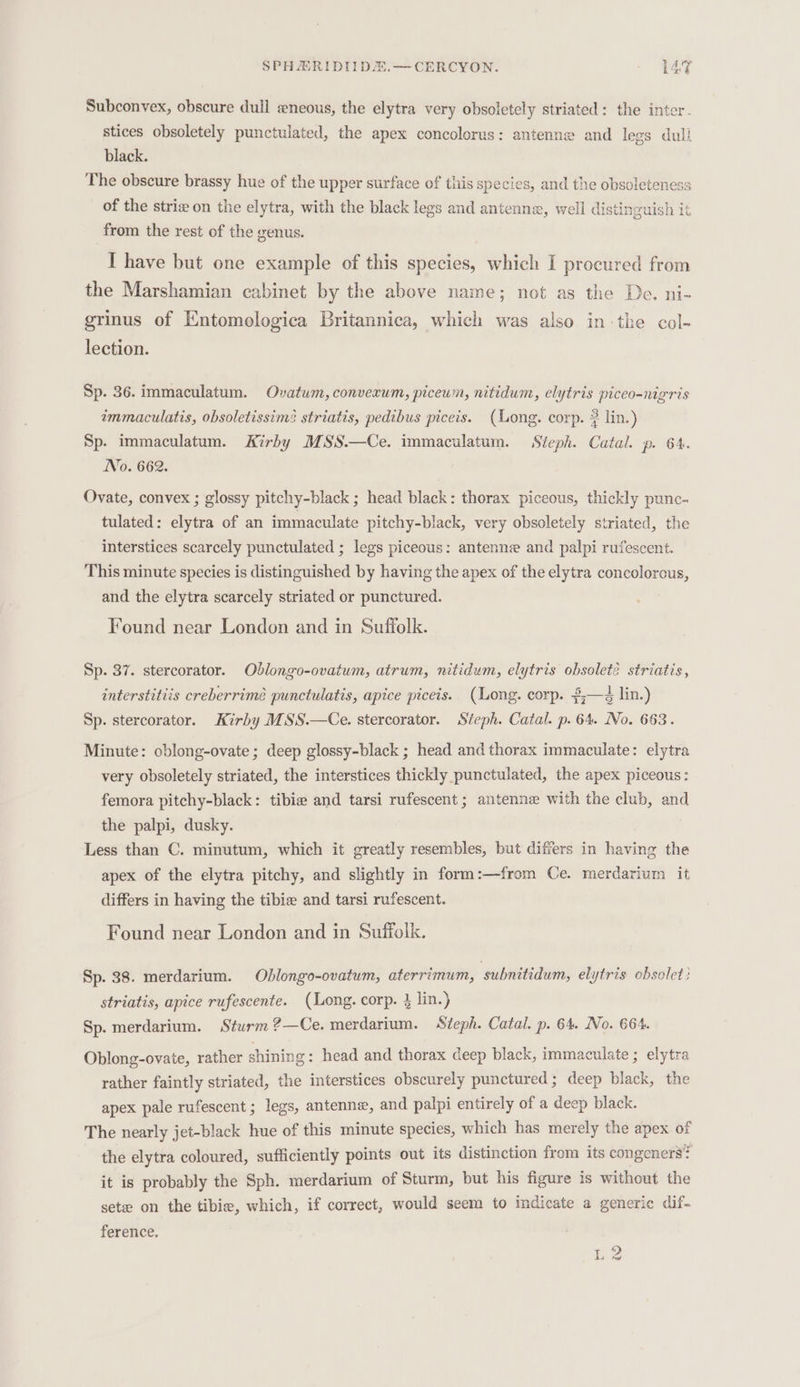 Subconvex, obscure dull «neous, the elytra very obsoletely striated: the inter. stices obsoletely punctulated, the apex concolorus: antenne and legs dull black. The obscure brassy hue of the upper surface of this species, and the obsoleteness of the strie on the elytra, with the black legs and antenne, well distinguish it from the rest of the genus. I have but one example of this species, which I procured from the Marshamian cabinet by the above name; not as the De. ni- grinus of Entomologica Britannica, which was also in the col- lection. Sp. 36. immaculatum. Ovatum, converum, piceum, nitidum, elytris piceo-nigris immaculatis, obsoletissims striatis, pedibus piceis. (Long. corp. 2 lin.) Sp. immaculatum. Kirby MSS.—Ce. immaculatum. Steph. Catal. p. 64. No. 662. Ovate, convex ; glossy pitchy-black ; head black: thorax piceous, thickly punc- tulated: elytra of an immaculate pitchy-black, very obsoletely striated, the interstices scarcely punctulated ; legs piceous: antenne and palpi rufescent. This minute species is distinguished by having the apex of the elytra concolorous, and the elytra scarcely striated or punctured. Found near London and in Suffolk. Sp. 37. stercorator. Odlongo-ovatum, atrum, nitidum, elytris obsolete striatis, interstitiis creberrimé punctulatis, apice piceis. (Long. corp. 2;—4 lin.) Sp. stercorator. Kirby MSS.—Ce. stercorator. Steph. Catal. p. 64. No. 663. Minute: oblong-ovate ; deep glossy-black ; head and thorax immaculate: elytra very obsoletely striated, the interstices thickly punctulated, the apex piceous: femora pitchy-black: tibie and tarsi rufescent; antenne with the club, and the palpi, dusky. Less than C. minutum, which it greatly resembles, but differs in having the apex of the elytra pitchy, and slightly in form:—from Ce. merdarium it differs in having the tibie and tarsi rufescent. Found near London and in Suffolk. Sp. 38. merdarium. Oblongo-ovatum, aterrimum, subnitidum, elytris obsolet: striatis, apice rufescente. (Long. corp. } lin.) Sp. merdarium. Sturm ?—Ce. merdarium. Steph. Catal. p. 64. No. 664. Oblong-ovaie, rather shining : head and thorax deep black, immaculate ; elytra rather faintly striated, the interstices obscurely punctured ; deep black, the apex pale rufescent ; legs, antenna, and palpi entirely of a deep black. The nearly jet-black hue of this minute species, which has merely the apex of the elytra coloured, sufficiently points out its distinction from its congeners? it is probably the Sph. merdarium of Sturm, but his figure is without the sete on the tibie, which, if correct, would seem to indicate a generic dif- ference. | pee