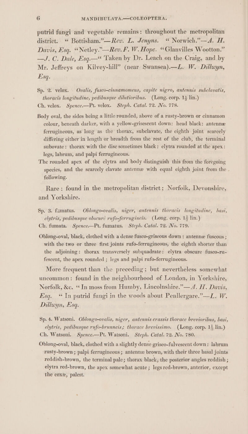 putrid fungi and vegetable remains: throughout the metropolitan district. “ Bottisham.”—Rev. L. Jenyns. “ Norwich.”—A. H. Davis, Esq. “Netley.”—Rev. F. W. Hope. “Glanvilles Wootton.” —J. C. Dale, Esq.—* ‘Taken by Dr. Leach on the Craig, and by Mr. Jeffreys on Kilvey-hill” (near Swansea).—L. W. Dillwyn, Esq. Sp. 2. velox. Ovalis, fusco-cinnamomeus, capite nigro, antennis subclavatis, thoracis longitudine, pedibusque dilutioribus. (Long. corp. 1% lin.) Ch. velox. Spence.—Pt. velox. Steph. Catal. 72. No. 778. Body oval, the sides being a little rounded, above of a rusty-brown or cinnamon colour, beneath darker, with a yellow-grisescent down: head black: antenne ferrugineous, as long as the thorax, subclavate, the eighth joint scarcely differing either in length or breadth from the rest of the club, the terminal subovate: thorax with the disc sometimes black: elytra rounded at the apex: legs, labrum, and palpi ferrugineous. The rounded apex of the elytra and body distinguish this from the foregoing species, and the scarcely clavate antenne with equal eighth joint from the - following. Rare: found in the metropolitan district ; Norfolk, Devonshire, and Yorkshire. Sp. 3. famatus. Ohblongo-ovalis, niger, antennis thoracis longitudine, hasi, elytris, pedibusque obscuré rufo-ferrugineis. (Long. corp. 14 lin.) Ch. fumata. Spence.—Pt. fumatus. Steph. Catal. 72. No. 779. Oblong-oval, black, clothed with a dense fusco-griseous down : antenne fuscous ; with the two or three first joints rufo-ferrugineous, the eighth shorter than the adjoining: thorax transversely subquadrate: elytra obscure fusco-ru- fescent, the apex rounded ; legs and palpi rufo-ferrugineous. More frequent than the preceding; but nevertheless somewhat uncommon: found in the neighbourhood of London, in Yorkshire, Norfolk, &amp;c. ‘In moss from Humby, Lincolnshire.”— 4. H. Davis, Esq. “ In putrid fungi in the woods about Penllergare.”—L. W. Diliwyn, Esq. Sp. 4. Watsoni. Oblongo-ovalis, niger, antennis crassis thorace brevioribus, basi, elytris, pedibusque rufo-brunneis; thorace brevissimo. (Long. corp. 14 lin.) Ch. Watsoni. Spence.—Pt. Watsoni. Steph. Catal. 72. No. 780. Oblong-oval, black, clothed with a slightly dense griseo-fulvescent down: labrum ‘rusty-brown ; palpi ferrugineous ; antenne brown, with their three basal joints reddish-brown, the terminal pale; thorax black, the posterior angles reddish ; elytra red-brown, the apex somewhat acute; legs red-brown, anterior, except the cox, palest.