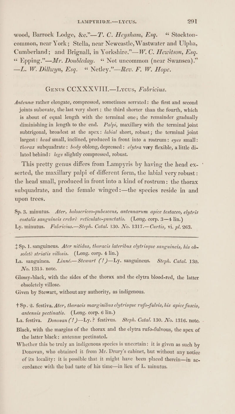 wood, Barrock Lodge, &amp;c.”—T'. C. Heysham, Esq. “ Stockton- common, near York; Stella, near Newcastle, Wastwater and Ulpha, Cumberland; and Brignall, in Yorkshire.”—W. C. Hewitson, Esq. “© Kpping.”—Mr. Doubleday. ** Not uncommon (near Swansea).” —L. W. Dillwyn, Esq. “ Netley.”—Rev. F. W. Hope. Genus CCX XXVITI.—Lycus, Fabricius. Antenne rather elongate, compressed, sometimes serrated: the first and second joints subovate, the last very short: the third shorter than the fourth, which is about of equal length with the terminal one; the remainder gradually diminishing in length to the end. Pa/pz, maxillary with the terminal joint subtrigonal, broadest at the apex: labial short, robust; the terminal joint largest: head small, inclined, produced in front into a rostrum: eyes small: thorax subquadrate: body oblong, depressed: e/ytra very flexible, a little di- lated behind: J/egs slightly compressed, robust. This pretty genus differs from Lampyris by having the head ex- serted, the maxillary palpi of different form, the labial very robust : the head small, produced in front into a kind of rostrum: the thorax subquadrate, and the female winged:—the species reside in and upon trees. Sp. 3. minutus. Afer, holosericeo-pubescens, antennarum apice testaceo, elytris costalis sanguineis crebré reticulato-punctatis. (Long. corp. 3—4 lin.) Ly. minutus. Fabrictus.—Steph. Catal. 130. No. 1317.— Curtis, vi. pl. 263. {Sp. 1. sanguineus. Ater nitidus, thoracis latertbus elytrisque sanguineis, his ob- soleté striatis villosis. (Long. corp. 4 lin.) La. sanguinea. Linné.— Stewart (!)—Ly. sanguineus. Steph. Catal. 130. No. 1315. note. Glossy-black, with the sides of the thorax and the elytra blood-red, the latter obsoletely villose. Given by Stewart, without any authority, as indigenous. +Sp. 2. festiva. Ater, thoracis marginibus elytrisque rufo-fulvis, his apice fuscis, antennis pectinatis. (Long. corp. 6 lin.) Black, with the margins of the thorax and the elytra rufo-fulvous, the apex of the latter black: antenne pectinated. Whether this be truly an indigenous species is uncertain: it is given as such by Donovan, who obtained it from Mr. Drury’s cabinet, but without any notice of its locality: it is possible that it might have been placed therein—in ac- cordance with the bad taste of his time—in lieu of L. minutus. 2