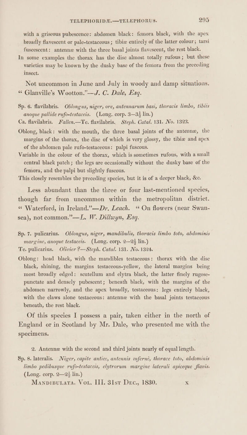 with a griseous pubescence: abdomen black: femora black, with the apex broadly flavescent or pale-testaceous ; tibie entirely of the latter colour; tarsi fuscescent: antenne with the three basal joints flavescent, the rest black. In some examples the thorax has the disc almost totally rufous; but these varieties may be known by the dusky base of the femora from the preceding insect. Not uneommon in June and July in woody and damp situations. ** Glanville’s Wootton.”—J. C. Dale, Esq. Sp. 6. flavilabris. Oblongus, niger, ore, antennarum basi, thoracis limbo, tibits anoque pallide rufo-testaceis. (Long. corp. 3—3é lin.) Ca. flavilabris. Fallen.—Te. flavilabris. Steph. Catal. 131. No. 1323. Oblong, black: with the mouth, the three basal joints of the antenna, the margins of the thorax, the disc of which is very glossy, the tibia and apex of the abdomen pale rufo-testaceous: palpi fuscous. Variable in the colour of the thorax, which is sometimes rufous, with a small central black patch ; the legs are occasionally without the dusky base of the femora, and the palpi but slightly fuscous. This closely resembles the preceding species, but it is of a deeper black, &amp;c. Less abundant than the three or four last-mentioned species, though far from uncommon within the metropolitan district. ‘¢ Waterford, in Ireland.”——Dr. Leach. ‘ On flowers (near Swan- sea), not common.” —L. W. Dillwyn, Esq. Sp. 7. pulicarius. Oblongus, niger, mandibults, thoracis limbo toto, abdominis margine, anoque testacers. (Long. corp. 2—2% lin.) Te. pulicarius. Olivier ?—Steph. Catal. 131. No. 1324. Oblong: head black, with the mandibles testaceous: thorax with the disc black, shining, the margins testaceous-yellow, the lateral margins being most broadly edged: scutellum and elytra black, the latter finely rugose- punctate and densely pubescent; beneath black, with the margins of the abdomen narrowly, and the apex broadly, testaceous: legs entirely black, with the claws alone testaceous: antenne with the basal joints testaceous beneath, the rest black. Of this species I possess a pair, taken either in the north of England or in Scotland by Mr. Dale, who presented me with the specimens. 2. Antenne with the second and third joints nearly of equal length. Sp. 8. lateralis. Miger, capite antice, antennis inferné, thorace toto, abdominis limbo pedibusque rufo-testaceis, elytrorum margine laterali apiceque flavis. (Long. corp. 2—24 lin.) Manopisutata. Vou. III. 31st Dec., 1830. x