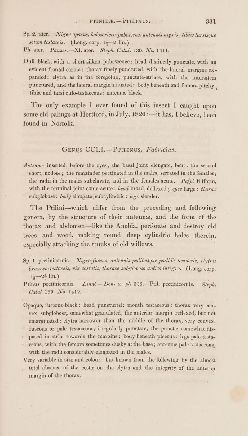 Sp. 2. ater. Miger opacus, holosericeo-pubescens, antennis nigris, tibiis tarsisque solum testaceis. (Long. corp. 14—2 lin.) Ph. ater. Panzer.—Xi. ater. Steph. Catal. 139. No. 1411. Dull black, with a short silken pubescence: head distinctly punctate, with an evident frontal carina: thorax finely punctured, with the lateral margins ex- panded : elytra as in the foregoing, punctate-striate, with the interstices punctured, and the lateral margin sinuated: body beneath and femora pitchy., tibix and tarsi rufo-testaceous: antenne black. ~The only example I ever found of this insect I caught upon some old palings at Hertford, in July, 1826 :—it has, I believe, been found in Norfolk. Genus CCLI.—Priuinus, Fabricius. ‘Antenne inserted before the eyes; the basal joint elongate, bent: the second short, nodose ; the remainder pectinated in the males, serrated in the females; the radii in the males subclavate, and in the females acute. Pa/pi filiform, with the terminal joint conic-acute: head broad, deflexed ; eyes large: thorax subglobose: body elongate, subcylindric: legs slender. The Ptilini—which differ from the preceding and following genera, by the structure of their antenne, and the form of the thorax and abdomen—like the Anobia, perforate and destroy old trees and wood, making round deep cylindric holes therein, especially attacking the trunks of old willows. Sp. 1. pectinicornis. Mgro-fuscus, antennis pedibusque pallide testaceis, elytris brunneo-testaceis, vix costatis, thorace subgloboso anticeé integro. (Long. corp. 14—2} lin.) Ptinus pectinicornis. Linné.—Don. x. pl. 326.—Ptil. pectinicornis. Steph. Catal. 139. No. 1412. Opaque, fuscous-black: head punctured: mouth testaceous: thorax very con- vex, subglobose, somewhat granulated, the anterior margin reflexed, but not emarginated : elytra narrower than the middle of the thorax, very convex, fuscous or pale testaceous, irregularly punctate, the puncte somewhat dis- posed in strie towards the margins: body beneath piceous: legs pale testa-~ ceous, with the femora sometimes dusky at the base ; antenne pale testaceous, with the radii considerably elongated in the males. Very variable in size and colour: but known from the following by the almost total absence of the coste on the elytra and the integrity of the anterior margin of the thorax.
