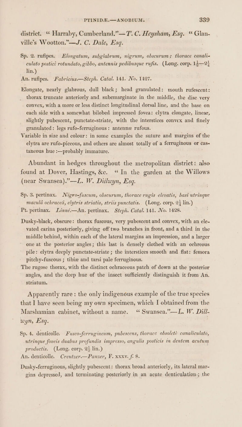 district. ** Harraby, Cumberland.”— 7. C. Heysham, Esq. “ Glan- ville’s Wootton.” —J. C. Dale, Esq. Sp. 2. rufipes. Elongatum, subglabrum, nigrum, obscurum; thorace canali= culato posticé rotundato, gibbo, antennis pedibusque rufis. (Long. corp. 14—2} lin.) An. rufipes. Fabrictus.—Steph. Catal. 141. No. 1427. Elongate, nearly glabrous, dull black; head granulated: mouth rufescent: thorax truncate anteriorly and subemarginate in the middle, the disc very convex, with a more or less distinct longitudinal dorsal line, and the base on each side with a somewhat bilobed impressed fovea: elytra elongate, linear, slightly pubescent, punctate-striate, with the interstices convex and finely granulated: legs rufo-ferruginous: antenne rufous. Variable in size and colour: in some examples the suture and margins of the elytra are rufo-piceous, and others are almost totally of a ferruginous or cas+ taneous hue :—probably immature. | . Abundant in hedges throughout the metropolitan district: also found at Dover, Hastings, &amp;c. “In the garden at the Willows (near Swansea).”—L. W. Diilwyn, Esq. Sp. 3. pertinax. Migro-fuscum, obscurum, thorace rugis elevatis, basi utringue macula ochraced, elytris striatis, striis punctatis. (Long. corp. 2+ lin.) Pt. pertinax. Linné.—An. pertinax. Steph. Catal. 141. No. 1428. Dusky-black, obscure: thorax fuscous, very pubescent and convex, with an ele. vated carina posteriorly, giving off two branches in front, and a third in the middle behind, within each of the lateral margins an impression, and a larger one at the posterior angles; this last is densely clothed with an ochreous pile: elytra deeply punctate-striate ; the interstices smooth and flat: femora pitchy-fuscous ; tibie and tarsi paie ferruginous. The rugose thorax, with the distinct ochraceous patch of down at the posterior angles, and the deep hue of the insect sufficiently distinguish it from An. striatum. Apparently rare : the only indigenous example of the true species that I have seen being my own specimen, which I obtained from the Marshamian cabinet, without a name. “ Swansea.”—L. W’. Dill- wyn, Esq. . Sp. 4. denticolle. Fusco-ferrugineum, pubescens, thorace obsolete canaliculato, utringue foveis duabus profundis impresso, angulis posticis in dentem acutum productis. (Long. corp. 23 lin.) An. denticolle. Creutzer.—Panzer, F. xxxv. fi 8. Dusky-ferruginous, slightly pubescent: thorax broad anteriorly, its lateral mar- gins depressed, and terminating posteriorly in an acute denticulation.; the