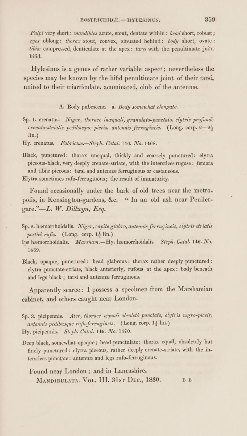 Palpi very short: mandibles acute, stout, dentate within: head short, robust ; eyes oblong: thorax stout, convex, sinuated behind: body short, ovate : tebe compressed, denticulate at the apex: tars? with the penultimate joint bifid. Hylesinus is a genus of rather variable aspect; nevertheless the species may be known by the bifid penultimate joint of their tarsi, united to their triarticulate, acuminated, club of the antenne. A. Body pubescent. a. Body somewhat elongate. Sp. 1. crenatus. Niger, thorace tnequalt, granulato-punctato, elytris profundeé crenato-striatis pedibusque piceis, antennis ferrugineis. (Long. corp. 2—23 lin.) Hy. crenatus. Fabricius.—Steph. Catal. 146. No. 1468. Black, punctured: thorax unequal, thickly and coarsely punctured: elytra piceous-black, very deeply crenate-striate, with the interstices rugose: femora and tibie piceous: tarsi and antenne ferruginous or castaneous. Elytra sometimes rufo-ferruginous; the result of immaturity. Found occasionally under the bark of old trees near the metro- polis, in Kensington-gardens, &amp;c. ‘In an old ash near Penller- gare.”—L. W. Dillwyn, Esq. Sp. 2. hemorrhoidalis. Niger, capite glabro, antennis ferrugineis, elytris striatis postice rufis. (Long. corp. 14 lin.) Ips hemorrhoidalis. Marsham.—Hy. hemorrhoidalis. Steph. Catal. 146. Wo. 1469. Black, opaque, punctured: head glabrous: thorax rather deeply punctured : elytra punctate-striate, black anteriorly, rufous at the apex: body beneath and legs black ; tarsi and antenne ferruginous. Apparently scarce: I possess a specimen from the Marshamian cabinet, and others caught near London. Sp. 3. picipennis. After, thorace «quali obsoleté punctato, elytris nigro-piceis, antennis pedibusque rufo-ferrugineis. (Mong. corp. 14 lin.) Hy. picipennis. Steph. Catal. 146. No. 1470. Deep black, somewhat opaque; head punctulate: thorax equal, obsoletely but finely punctured: elytra piceous, rather deeply crenate-striate, with the in- terstices punctate: antenne and legs rufo-ferruginous. Found near London ; and in Lancashire. Manprisuuata. Vou. III. 31st Dec., 1830. BB