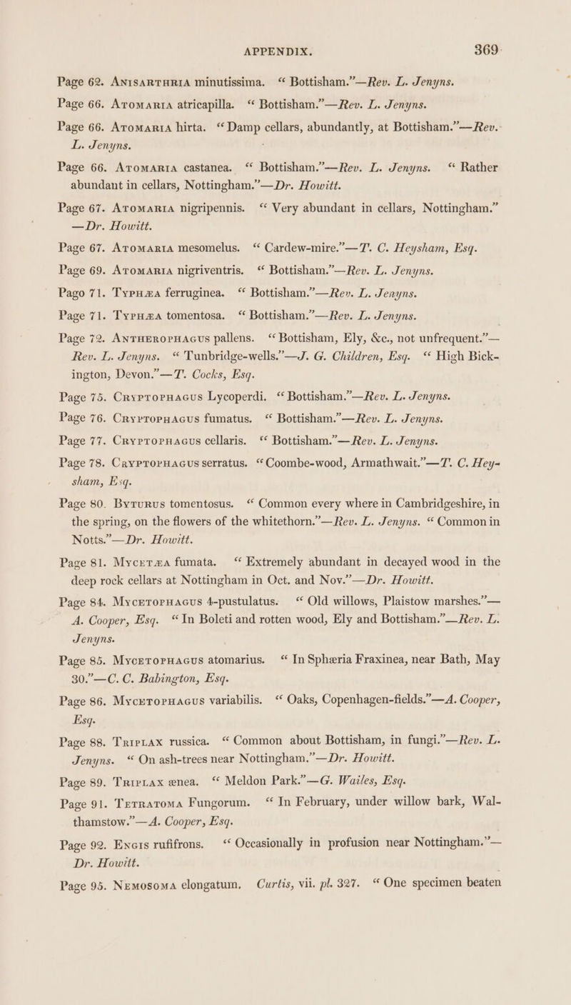 Page 62. ANISARTHRIA minutissima. “ Bottisham.”’—Rev. L. Jenyns. Page 66. Aromanrta atricapilla. ‘ Bottisham.”—Rev. L. Jenyns. Page 66. Atomartia hirta. ‘Damp cellars, abundantly, at Bottisham.”— Rev. L. Jenyns. Page 66. Aromarta castanea. “ Bottisham.”—Rev. L. Jenyns. “ Rather abundant in cellars, Nottingham.”— Dr. Howitt. Page 67. AromaRia nigripennis. ‘ Very abundant in cellars, Nottingham.” —Dr. Howitt. Page 67. Aromarta mesomelus. ‘‘ Cardew-mire.’—T. C. Heysham, Esq. Page 69. AromARta nigriventris. ‘ Bottisham.”—Rev. L. Jenyns. Pago 71. Typua ferruginea. “ Bottisham.’—Re». L. Jenyns. Page 71. TypuH#a tomentosa. “ Bottisham.”’—Rev. L. Jenyns. Page 72. ANTHEROPHAGUs pallens. ‘“ Bottisham, Ely, &amp;c., not unfrequent.”— Rey. L. Jenyns. “ Tunbridge-wells.”—J. G. Children, Esq. ‘* High Bick- ington, Devon.” —7. Cocks, Esq. Page 75. Cryproruacus Lycoperdi. “ Bottisham.”—Rev. L. Jenyns. Page 76. Cryrropuacus fumatus. “ Bottisham.”—Rev. L. Jenyns. Page 77. Crypropuacus cellaris. ‘* Bottisham.”— Rev. L. Jenyns. Page 78. CayprorHacus serratus. “Coombe-wood, Armathwait.”—7. C. Hey- sham, Esq. Page 80. Byrurus tomentosus. ‘ Common every where in Cambridgeshire, in the spring, on the flowers of the whitethorn.’— Rev. L. Jenyns. “ Common in Notts.’-—Dr. Howitt. Page 81. Myceta#a fumata. “ Extremely abundant in decayed wood in the deep rock cellars at Nottingham in Oct. and Nov.”—Dr. Howitt. Page 84. Mycrroruacus 4-pustulatus. ‘ Old willows, Plaistow marshes.”— A. Cooper, Esq. “In Boleti and rotten wood, Ely and Bottisham.”—Rev. L. Senyns. Page 85. Mycetroruacus atomarius. “ In Spheria Fraxinea, near Bath, May 30.”—C. C. Babington, Esq. Page 86. Mycreroruacus variabilis. ‘‘ Oaks, Copenhagen-fields.”—A. Cooper, Esq. Page 88. TripLax russica. “Common about Bottisham, in fungi.”—Rev. iL Jenyns. “ On ash-trees near Nottingham.”—Dr. Howitt. Page 89. Trivtax enea. ‘ Meldon Park.” —G. Wailes, Esq. Page 91. Terratoma Fungorum. “ In February, under willow bark, Wal- thamstow.’—A. Cooper, Esq. Page 92. Enais rufifrons. ‘“ Occasionally in profusion near Nottingham.”— Dr. Howitt.