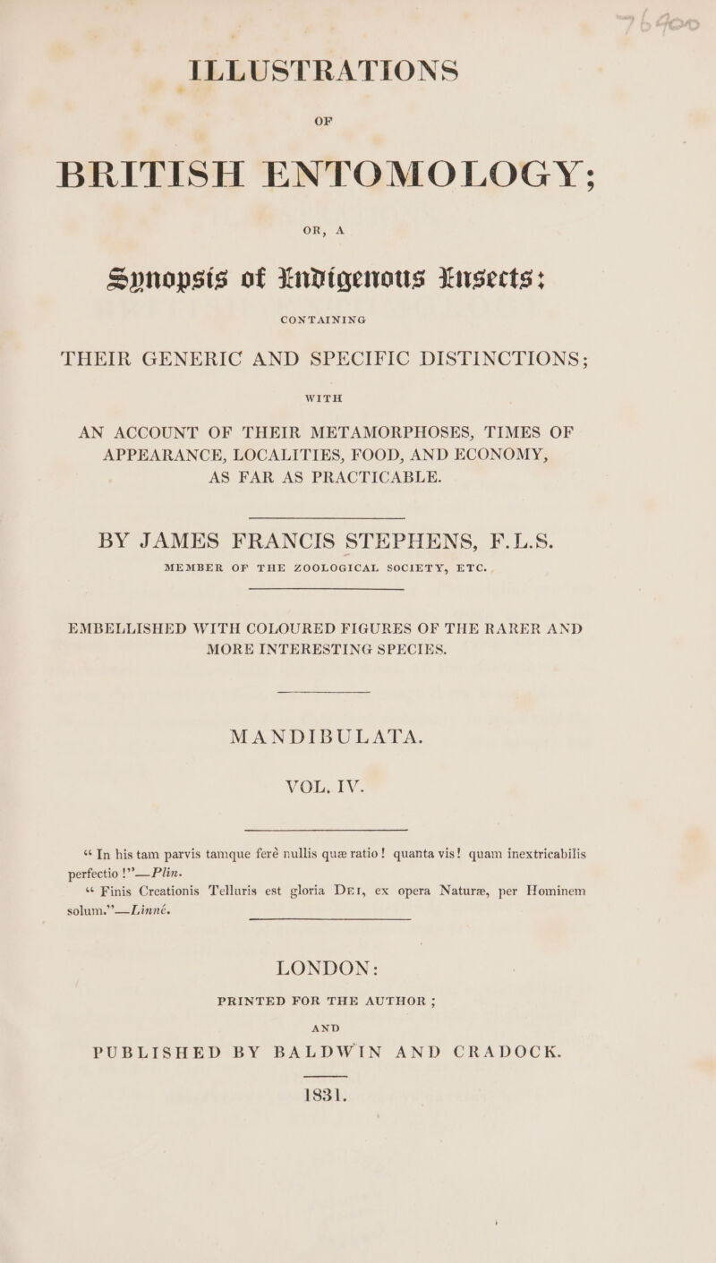 ILLUSTRATIONS OF BRITISH ENTOMOLOGY; OF, A Spnopsis of Lndtgenous kusects: CONTAINING THEIR GENERIC AND SPECIFIC DISTINCTIONS; WITH AN ACCOUNT OF THEIR METAMORPHOSES, TIMES OF APPEARANCE, LOCALITIES, FOOD, AND ECONOMY, AS FAR AS PRACTICABLE. BY JAMES FRANCIS STEPHENS, F.L.S. MEMBER OF THE ZOOLOGICAL SOCIETY, ETC. . EMBELLISHED WITH COLOURED FIGURES OF THE RARER AND MORE INTERESTING SPECIES. MANDIBULATA. VOL. IV. ‘¢ In his tam parvis tamque feré nullis que ratio! quanta vis! quam inextricabilis perfectio !”,— Plin. “¢ Finis Creationis Telluris est gloria Der, ex opera Nature, per Hominem solum.’’—Linné. LONDON: PRINTED FOR THE AUTHOR ; AND PUBLISHED BY BALDWIN AND CRADOCK. 1831.