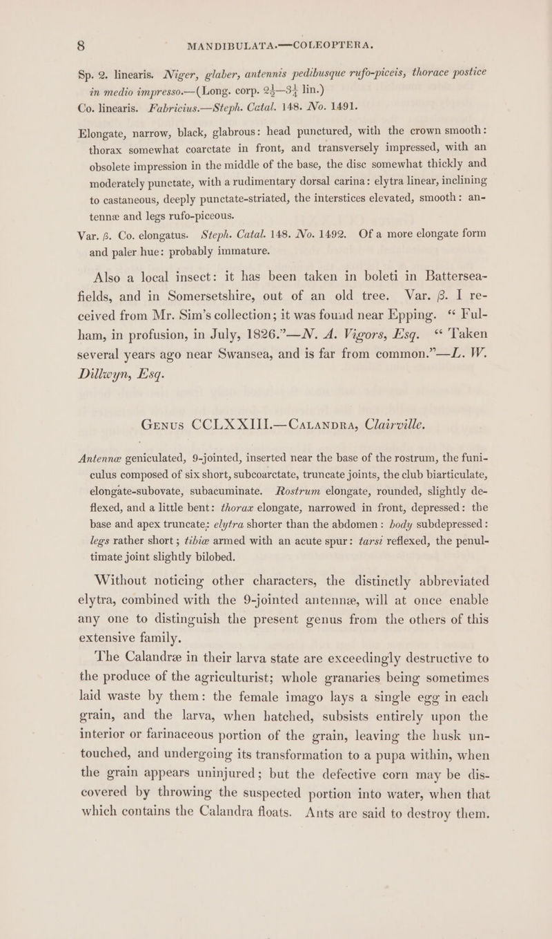 Sp. 2. linearis. Niger, glaber, antennis pedibusque rufo-piceis, thorace postice in medio impresso.—(Long. corp. 25—3% lin.) Co. linearis. Fabricius.—Steph. Catal. 148. No. 1491. Elongate, narrow, black, glabrous: head punctured, with the crown smooth: thorax somewhat coarctate in front, and transversely impressed, with an obsolete impression in the middle of the base, the disc somewhat thickly and moderately punctate, with a rudimentary dorsal carina: elytra linear, inclining to castaneous, deeply punctate-striated, the interstices elevated, smooth: an- tenne and legs rufo-piceous. Var. fp. Co. elongatus. Steph. Catal. 148. No. 1492. Ofa more elongate form and paler hue: probably immature. Also a local insect: it has been taken in boleti in Battersea- fields, and in Somersetshire, out of an old tree. Var. 6. I re- ceived from Mr. Sim’s collection; it was found near Epping. ‘ Ful- ham, in profusion, in July, 1826.—N. A. Vigors, Esq. ‘ ‘Taken several years ago near Swansea, and is far from common.”—L. W. Dillwyn, Esq. Genus CCLXXIII.—Caranpra, Clairville. Antenne geniculated, 9-jointed, inserted near the base of the rostrum, the funi- culus composed of six short, subcoarctate, truncate joints, the club biarticulate, elongate-subovate, subacuminate. Rostrum elongate, rounded, slightly de- flexed, and a little bent: thorax elongate, narrowed in front, depressed: the base and apex truncate; elytra shorter than the abdomen: body subdepressed : legs rather short ; ¢tibie armed with an acute spur: tarsz reflexed, the penul- timate joint slightly bilobed. Without noticing other characters, the distinctly abbreviated elytra, combined with the 9-jointed antenne, will at once enable any one to distinguish the present genus from the others of this extensive family. The Calandre in their larva state are exceedingly destructive to the produce of the agriculturist; whole granaries being sometimes laid waste by them: the female imago lays a single egg in each grain, and the larva, when hatched, subsists entirely upon the interior or farinaceous portion of the grain, leaving the husk un- touched, and undergcing its transformation to a pupa within, when the grain appears uninjured; but the defective corn may be dis- covered by throwing the suspected portion into water, when that which contains the Calandra floats. Ants are said to destroy them.