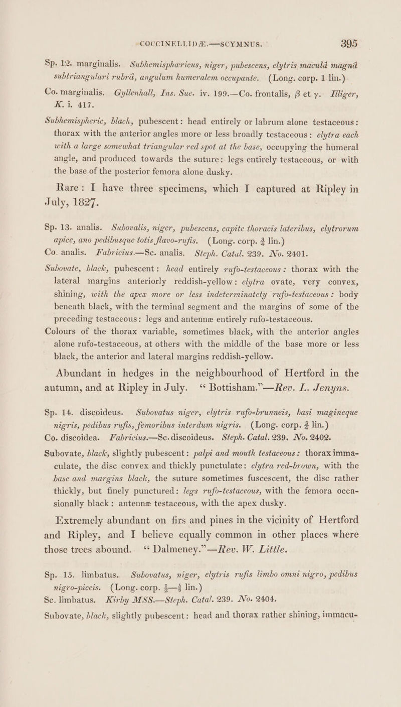 Sp. 12. marginalis. Subhemisphericus, niger, pubescens, elytris macula magna subtriangulari rubra, angulum humeralem occupante. (Long. corp. 1 lin.) Co. marginalis. Gyllenhall, Ins. Sue. iv. 199.—Co. frontalis, B et y. Illiger, Bek ahi, Subhemispheric, black, pubescent: head entirely or labrum alone testaceous: thorax with the anterior angles more or less broadly testaceous: elytra each with a large somewhat triangular red spot at the base, oceupying the humeral angle, and produced towards the suture: legs entirely testaceous, or with the base of the posterior femora alone dusky. Rare: I have three specimens, which I captured at Ripley in July, 1827. Sp. 13. analis. Subovalis, niger, pubescens, capite thoracis lateribus, elytrorum apice, ano pedibusque totis flavo-rufis. (Long. corp. 2 lin.) Co. analis. Fuabrictus.—Sc. analis. Steph. Catul. 239. No. 2401. Subovate, black, pubescent: head entirely rufo-testaceous : thorax with the lateral margins anteriorly reddish-yellow: elytra ovate, very convex, shining, with the apex more or less indeterminatety rufo-testaceous : body beneath black, with the terminal segment and the margins of some of the preceding testaceous: legs and antenne entirely rufo-testaceous. Colours of the thorax variable, sometimes black, with the anterior angles alone rufo-testaceous, at others with the middle of the base more or less black, the anterior and lateral margins reddish-yellow. Abundant in hedges in the neighbourhood of Hertford in the autumn, and at Ripley in July. ‘* Bottisham.”—Rev. L. Jenyns. Sp. 14. discoideus. Subovatus niger, elytris rufo-brunneis, basi magineque nigris, pedibus rufis, femoribus interdum nigris. (Long. corp. # lin.) Co. discoidea. Fabricius.—Sc.discoideus. Steph. Catal. 239. Io. 2402. Subovate, black, slightly pubescent: palpi and mouth testaceous: thorax imma- culate, the disc convex and thickly punctulate: elytra red-brown, with the base and margins black, the suture sometimes fuscescent, the disc rather thickly, but finely punctured: legs rufo-testaceous, with the femora occa- sionally black: antenne testaceous, with the apex dusky. Extremely abundant on firs and pines in the vicinity of Hertford and Ripley, and I believe equally common in other places where those trees abound. ‘ Dalmeney.”—Rev. W. Little. Sp. 15. limbatus. Subovatus, niger, elytris rufis limbo omni nigro, pedibus nigro-piceis. (Long. corp. $—% lin.) Sc. limbatus. Kirby MSS.—Steph. Catal. 239. No. 2404. Subovate, black, slightly pubescent: head and thorax rather shining, immacu-