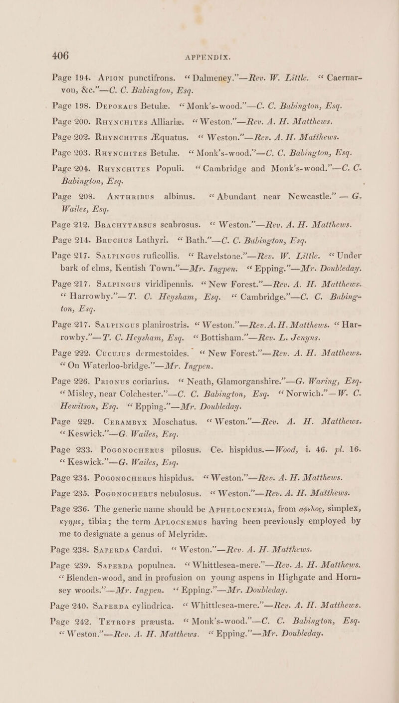 Page 194. Apron punctifrons. ‘ Dalmeney.”—Rev. W. Little. ‘« Caernar- von, &amp;c.”—C. C. Babington, Esq. Page 198. Dreporaus Betule. ‘ Monk’s-wood.’—C. C. Babington, Esq. Page 200. Ruyncuires Alliaria. “ Weston.”—Rev. A. H. Matthews. Page 202. Ruyncuites Aquatus. “ Weston.’—Rev. A. H. Matthews. Page 203. Ruyncuites Betule. “ Monk’s-wood.”—C. C. Babington, Esq. Page 204. Ruyncuites Populi. “Cambridge and Monk’s-wood.”—C. C- Babington, Esq. Page 208. Antruripus albinus. «Abundant near Newcastle.” — G. Wailes, E'sq. Page 212. BracuytTarsus scabrosus. ‘* Weston.”—Rev. A. H. Matthews. Page 214. Brucuus Lathyri. “ Bath.”—C. C. Babington, Esq. Page 217. Saxrineus ruficollis. ‘“ Ravelstone.’—Rev. W. Little. “ Under bark of elms, Kentish Town.”—Mr. Ingpen. “ Epping.”—Mr. Doubleday. Page 217. Satrineus viridipennis. “ New Forest.”—Rev. A. H. Matthews. “* Harrowby.”—T. C. Heysham, Esq. ‘© Cambridge.’—C. C. Bubing- ton, Esq. ' Page 217. Savrineus planirostris. “ Weston.”—Rev. A. H. Matthews. “ Har- rowby.’—T. C. Heysham, Esq. “ Bottisham.”—Rev. L. Jenyns. Page 222. Cucusus dermestoides. ‘ New Forest.”—Rev. A. H. Matthews. “On Waterloo-bridge.”— Mr. Ingpen. Page 226. Prionus coriarius. ‘“ Neath, Glamorganshire.”—G. Waring, Esq- “«‘ Misley, near Colchester.”—C. C. Babington, Esq. “ Norwich.”—W. C. Hewitson, Esq. “ Epping.” —Mr. Doubleday. Page 229. CrramByx Moschatus. ‘ Weston.”—Rev. A. H. Matthews. “« Keswick. —G. Wailes, Esq. Page 238. Poconocnervus pilosus. Ce. hispidus.—Wood, i. 46. pl. 16. «&lt; Keswick. ’—G. Wailes, Esq. Page 234. Poconocuerus hispidus. ‘“ Weston.”—Rev. A. H. Matthews. Page 235. Poconocuerus nebulosus. ‘“ Weston.”’—Rev. A. H. Matthews. Page 236. The generic name should be ApHELocNeEMtA, from a¢gedoc, simplex, kynpe, tibia; the term ApLocnemus having been previously employed by me to designate a genus of Melyride. Page 238. Sarerpa Cardui. ‘“ Weston.”’—Rev. A. H. Matthews. Page 239. Saprerpa populnea. “ Whittlesea-mere.”—Rev. A. H. Matthews. «‘ Blenden-wood, and in profusion on young aspens in Highgate and Horn- sey woods.” —Mr. Ingpen. ‘* Epping.”—Mr. Doubleday. Page 240. Sarerpa cylindrica. “ Whittlesea~mere.”’—Rev. A. H. Matthews. Page 242. Terrors preusta. ‘* Monk’s-wood.”—C. C. Babington, Esq. « Weston.”—Rev. A. H. Matthews. “ Epping.”—Mr. Doubleday.