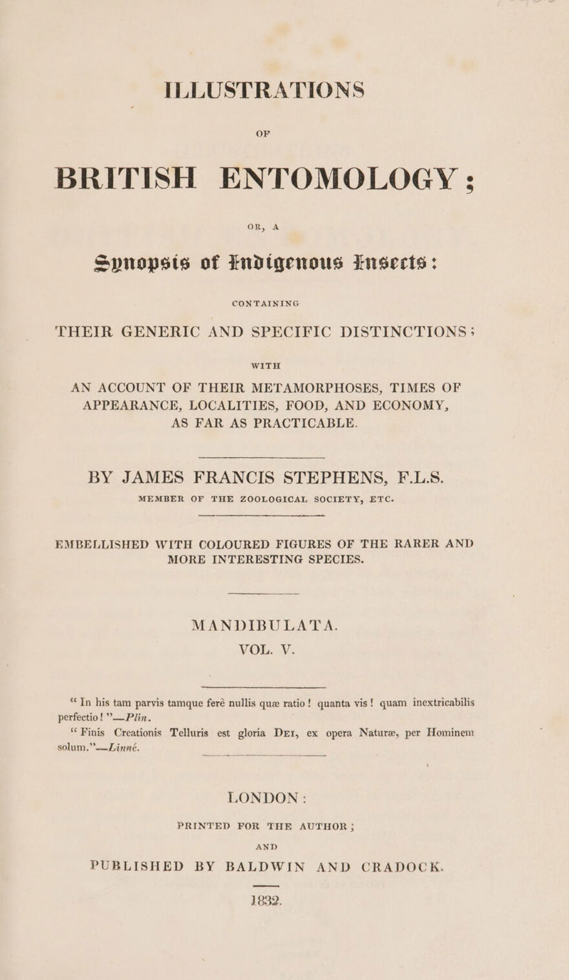 OF BRITISH ENTOMOLOGY ; oR, A Spnopsts of indigenous insects: CONTAINING THEIR GENERIC AND SPECIFIC DISTINCTIONS 5 WITH AN ACCOUNT OF THEIR METAMORPHOSES, TIMES OF APPEARANCE, LOCALITIES, FOOD, AND ECONOMY, AS FAR AS PRACTICABLE. BY JAMES FRANCIS STEPHENS, F.L:S. MEMBER OF THE ZOOLOGICAL SOCIETY, ETC. EMBELLISHED WITH COLOURED FIGURES OF THE RARER AND MORE INTERESTING SPECIES. MANDIBULATA. VOL. V. ‘In his tam parvis tamque feré nullis que ratio! quanta vis! quam inextricabilis perfectio! ”—Plin. “Finis Creationis Telluris est gloria Der, ex opera Nature, per Hominem solum.”.—Linné. ———— LONDON : PRINTED FOR THE AUTHOR; AND PUBLISHED BY BALDWIN AND CRADOCK. 1832.