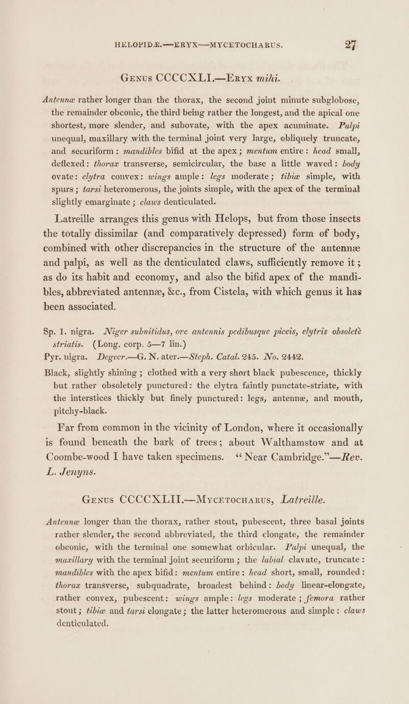 GENus CCCCXLI.—Enryx mihi. Antenne rather longer than the thorax, the second joint minute subglobose, the remainder obconic, the third being rather the longest, and the apical one shortest, more slender, and subovate, with the apex acuminate. Palpi unequal, maxillary with the terminal joint very large, obliquely truncate, and securiform: mandibles bifid at the apex; mentum entire: head small, deflexed: thorax transverse, semicircular, the base a little waved: body ovate: elytra convex: wings ample: legs moderate; tibie simple, with spurs ; tarsi heteromerous, the joints simple, with the apex of the terminal slightly emarginate ; claws denticulated. Latreille arranges this genus with Helops, but from those insects the totally dissimilar (and comparatively depressed) form of body, combined with other discrepancies in the structure of the antennze and palpi, as well as the denticulated claws, sufficiently remove it ; as do its habit and economy, and also the bifid apex of the mandi- bles, abbreviated antennze, &amp;c., from Cistela, with which genus it has been associated. Sp. 1. nigra. Niger subnitidus, ore antennis pedibusque piceis, elytris obsolete striatis. (Long. corp. 5—7 lin.) Pyr. nigra. Degeer—G. N. ater.—Steph. Catal. 245. No. 2442. Black, slightly shining ; clothed with a very short black pubescence, thickly but rather obsoletely punctured: the elytra faintly punctate-striate, with the interstices thickly but finely punctured: legs, antenne, and mouth, pitchy-black. Far from common in the vicinity of London, where it occasionally is found beneath the bark of trees; about Walthamstow and at Coombe-wood I have taken specimens. ‘* Near Cambridge.”—Rev. L. Jenyns. Genus CCCCXLII.—Mycerrtocuarvs, Latreille. Antenne longer than the thorax, rather stout, pubescent, three basal joints rather slender, the second abbreviated, the third elongate, the remainder obconic, with the terminal one somewhat orbicular. Palpi unequal, the maxillary with the terminal joint securiform ; the lalial clavate, truncate : mandibles with the apex bifid: mentum entire: head short, small, rounded: thorax transverse, subquadrate, broadest behind: body linear-elongate, rather convex, pubescent: wings ample: Jegs moderate ; femora rather stout; ¢zbie and tarsi elongate; the latter heteromerous and simple: claws denticulated.