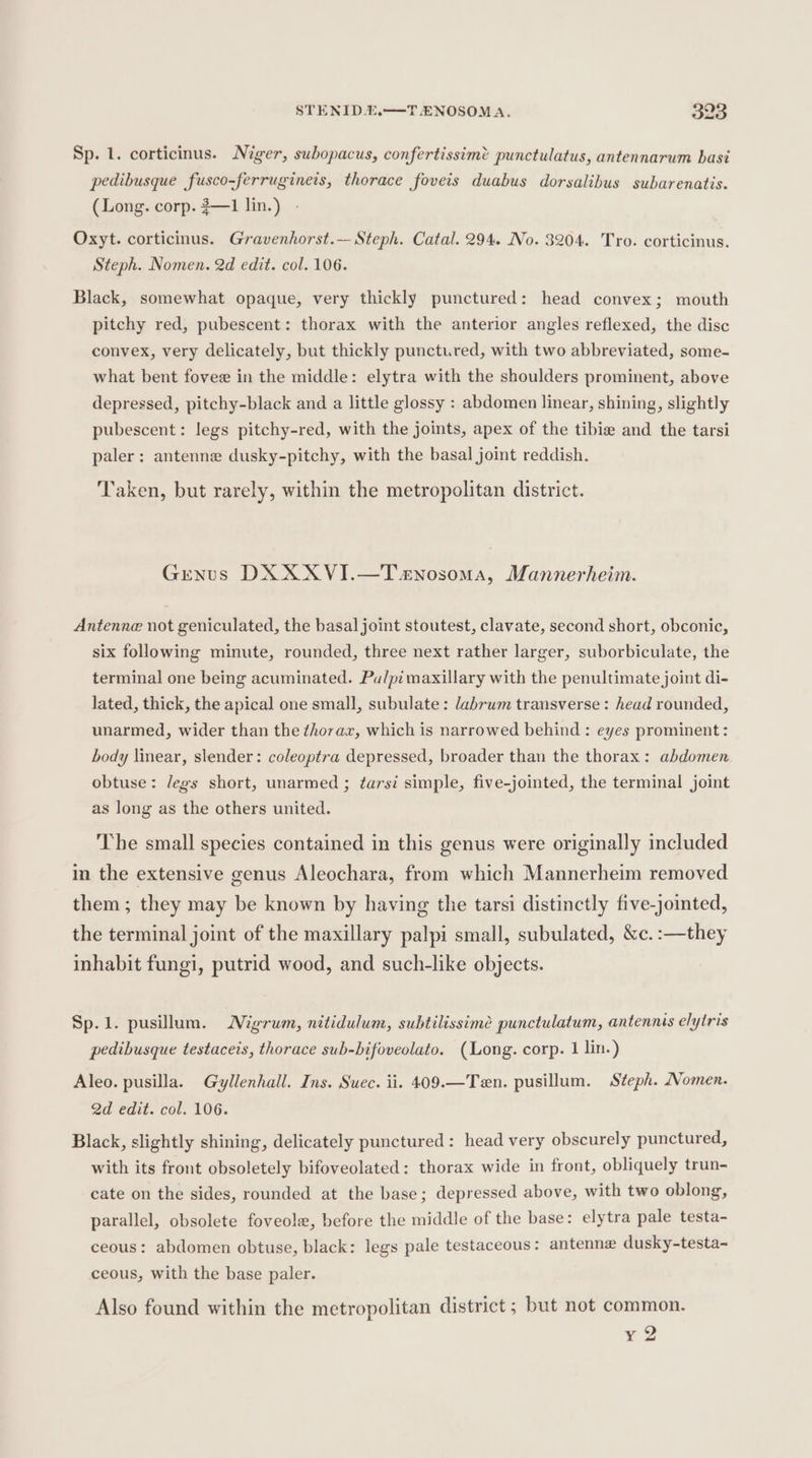 Sp. 1. corticinus. Niger, subopacus, confertissim? punctulatus, antennarum basi pedibusque fusco-ferrugineis, thorace foveis duabus dorsalibus subarenatis. (Long. corp. 3—1 lin.) - Oxyt. corticinus. Gravenhorst.— Steph. Catal. 294. No. 3204. Tro. corticinus. Steph. Nomen. 2d edit. col. 106. Black, somewhat opaque, very thickly punctured: head convex; mouth pitchy red, pubescent: thorax with the anterior angles reflexed, the disc convex, very delicately, but thickly punctured, with two abbreviated, some- what bent fovee in the middle: elytra with the shoulders prominent, above depressed, pitchy-black and a little glossy : abdomen linear, shining, slightly pubescent: legs pitchy-red, with the joints, apex of the tibie and the tarsi paler: antenne dusky-pitchy, with the basal joint reddish. Taken, but rarely, within the metropolitan district. Genus DX XXVI.—T«nosoma, Mannerheim. Antenne not geniculated, the basal joint stoutest, clavate, second short, obconic, six following minute, rounded, three next rather larger, suborbiculate, the terminal one being acuminated. Pu/pi maxillary with the penultimate joint di- lated, thick, the apical one small, subulate: labrum transverse: head rounded, unarmed, wider than the thorax, which is narrowed behind : eyes prominent: body linear, slender: coleoptra depressed, broader than the thorax: abdomen obtuse: legs short, unarmed ; tarsi simple, five-jointed, the terminal joint as long as the others united. The small species contained in this genus were originally included in the extensive genus Aleochara, from which Mannerheim removed them ; they may be known by having the tarsi distinctly five-jointed, the terminal joint of the maxillary palpi small, subulated, &amp;c. :—they inhabit fungi, putrid wood, and such-like objects. Sp.1. pusillum. Migrum, nitidulum, subtilissimée punctulatum, antennis elytris pedibusque testaceis, thorace sub-bifoveolato. (Long. corp. 1 lin.) Aleo. pusilla. Gyllenhall. Ins. Suec. ii. 409.—Ten. pusillum. Steph. Nomen. 2d edit. col. 106. Black, slightly shining, delicately punctured: head very obscurely punctured, with its front obsoletely bifoveolated: thorax wide in front, obliquely trun- cate on the sides, rounded at the base; depressed above, with two oblong, parallel, obsolete foveole, before the middle of the base: elytra pale testa- ceous: abdomen obtuse, black: legs pale testaceous: antenne dusky-testa- ceous, with the base paler. Also found within the metropolitan district ; but not common. eo