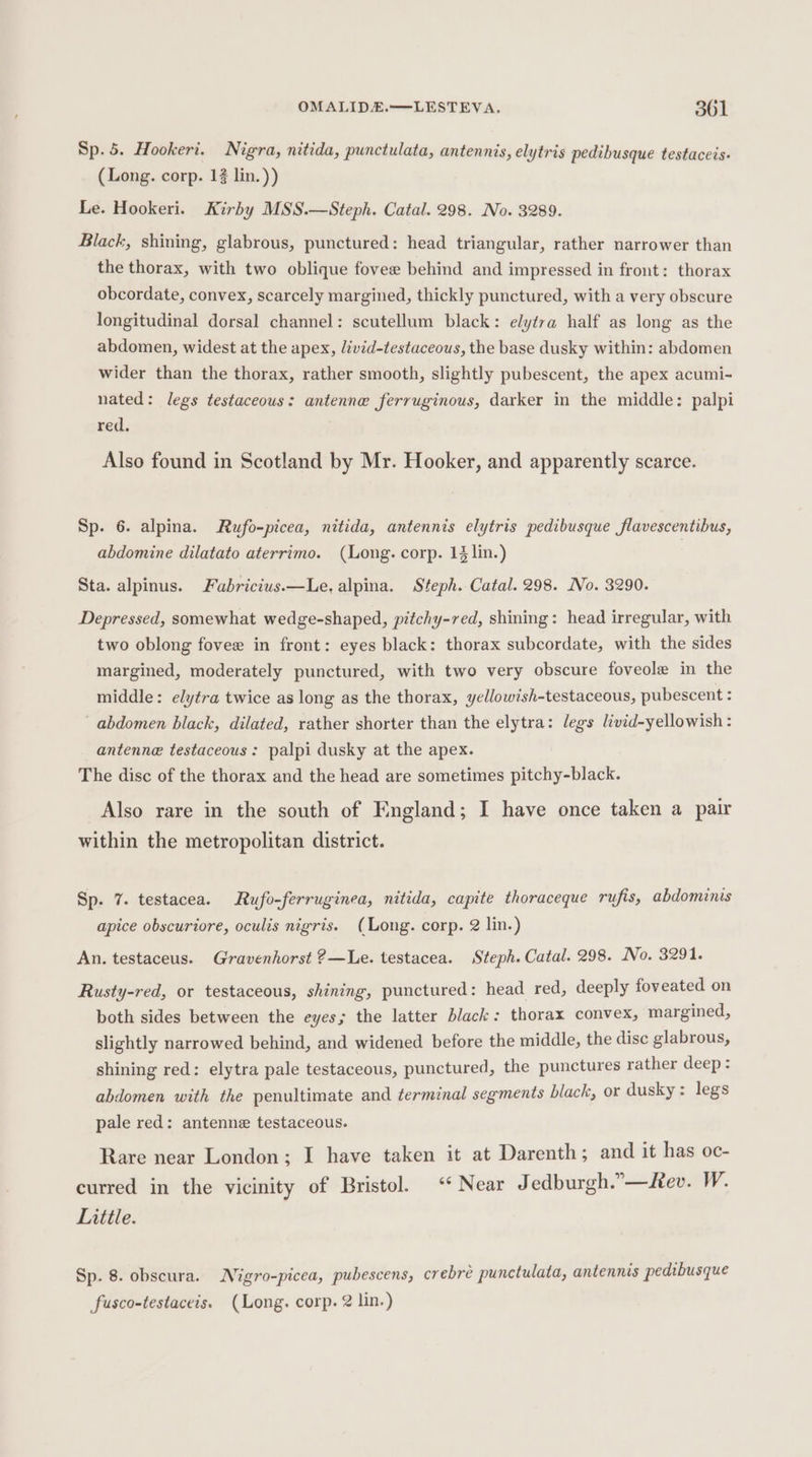 Sp. 5. Hookeri. Nigra, nitida, punctulata, antennis, elytris pedibusque testaceis- (Long. corp. 12 lin.)) Le. Hookeri. Kirby MSS.—Steph. Catal. 298. No. 3289. Black, shining, glabrous, punctured: head triangular, rather narrower than the thorax, with two oblique fovee behind and impressed in front: thorax obcordate, convex, scarcely margined, thickly punctured, with a very obscure longitudinal dorsal channel: scutellum black: elytra half as long as the abdomen, widest at the apex, livid-testaceous, the base dusky within: abdomen wider than the thorax, rather smooth, slightly pubescent, the apex acumi- nated: legs testaceous: antenne ferruginous, darker in the middle: palpi red. Also found in Scotland by Mr. Hooker, and apparently scarce. Sp. 6. alpina. Rufo-picea, nitida, antennis elytris pedibusque flavescentibus, abdomine dilatato aterrimo. (Long. corp. 14 lin.) Sta. alpinus. Fabricius.—Le. alpina. Steph. Catal. 298. No. 3290. Depressed, somewhat wedge-shaped, pitchy-red, shining: head irregular, with two oblong fovee in front: eyes black: thorax subcordate, with the sides margined, moderately punctured, with two very obscure foveole in the middle: elytra twice as long as the thorax, yellowish-testaceous, pubescent : abdomen black, dilated, rather shorter than the elytra: legs livid-yellowish : antenne testaceous: palpi dusky at the apex. The disc of the thorax and the head are sometimes pitchy-black. Also rare in the south of England; I have once taken a pair within the metropolitan district. Sp. 7. testacea. Rufo-ferruginea, nitida, capite thoraceque rufis, abdominis apice obscuriore, oculis nigris. (Long. corp. 2 lin.) An. testaceus. Gravenhorst 2—Le. testacea. Steph. Catal. 298. No. 3291. Rusty-red, or testaceous, shining, punctured: head red, deeply foveated on both sides between the eyes; the latter black: thorax convex, margined, slightly narrowed behind, and widened before the middle, the disc glabrous, shining red: elytra pale testaceous, punctured, the punctures rather deep: abdomen with the penultimate and terminal segments black, or dusky: legs pale red: antenne testaceous. Rare near London; I have taken it at Darenth; and it has oc- curred in the vicinity of Bristol. ‘Near Jedburgh.”—Aev. W. Little. Sp. 8. obscura. Nigro-picea, pubescens, crebreé punctulata, antennis pedibusque fusco-testaceis. (Long. corp. 2 lin.)