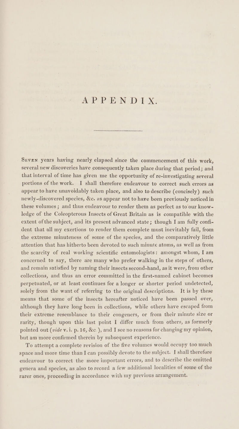 APPEND TX: Seven years having nearly elapsed since the commencement of this work, several new discoveries have consequently taken place during that period: and that interval of time has given me the opportunity of re-investigating several portions of the work. I shall therefore endeavour to correct such errors as appear to have unavoidably taken place, and also to describe (concisely) such newly -discovered species, &amp;c. as appear not to have been previously noticed in these volumes ; and thus endeavour to render them as perfect as to our know- ledge of the Coleopterous Insects of Great Britain as is compatible with the extent of the subject, and its present advanced state; though I am fully confi- dent that all my exertions to render them complete must inevitably fail, from the extreme minuteness of some of the species, and the comparatively little attention that has hitherto been devoted to such minute atoms, as well as from the scarcity of real working scientific entomologists: amongst whom, I am concerned. to say, there are many who prefer walking in the steps of others, and remain satisfied by naming their insects second-hand, as it were, from other collections, and thus an error committed in the first-named cabinet becomes perpetuated, or at least continues for a longer or shorter period undetected, solely from the want of referring to the original descriptions. It is by these means that some of the insects hereafter noticed have been passed over, although they have long been in collections, while others have escaped from their extreme resemblance to their congeners, or from their minute size or rarity, though upon this Jast point I differ much from others, as formerly pointed out (vide v.i. p. 16, &amp;c.), and I see no reasons for changing my opinion, but am more confirmed therein by subsequent experience. To attempt a complete revision of the five volumes would occupy too much space and more time than I can possibly devote to the subject. I shall therefore endeavour to correct the more important errors, and to describe the omitted genera and species, as also to record a few additional localities of some of the rarer ones, proceeding in accordance with my previous arrangement.