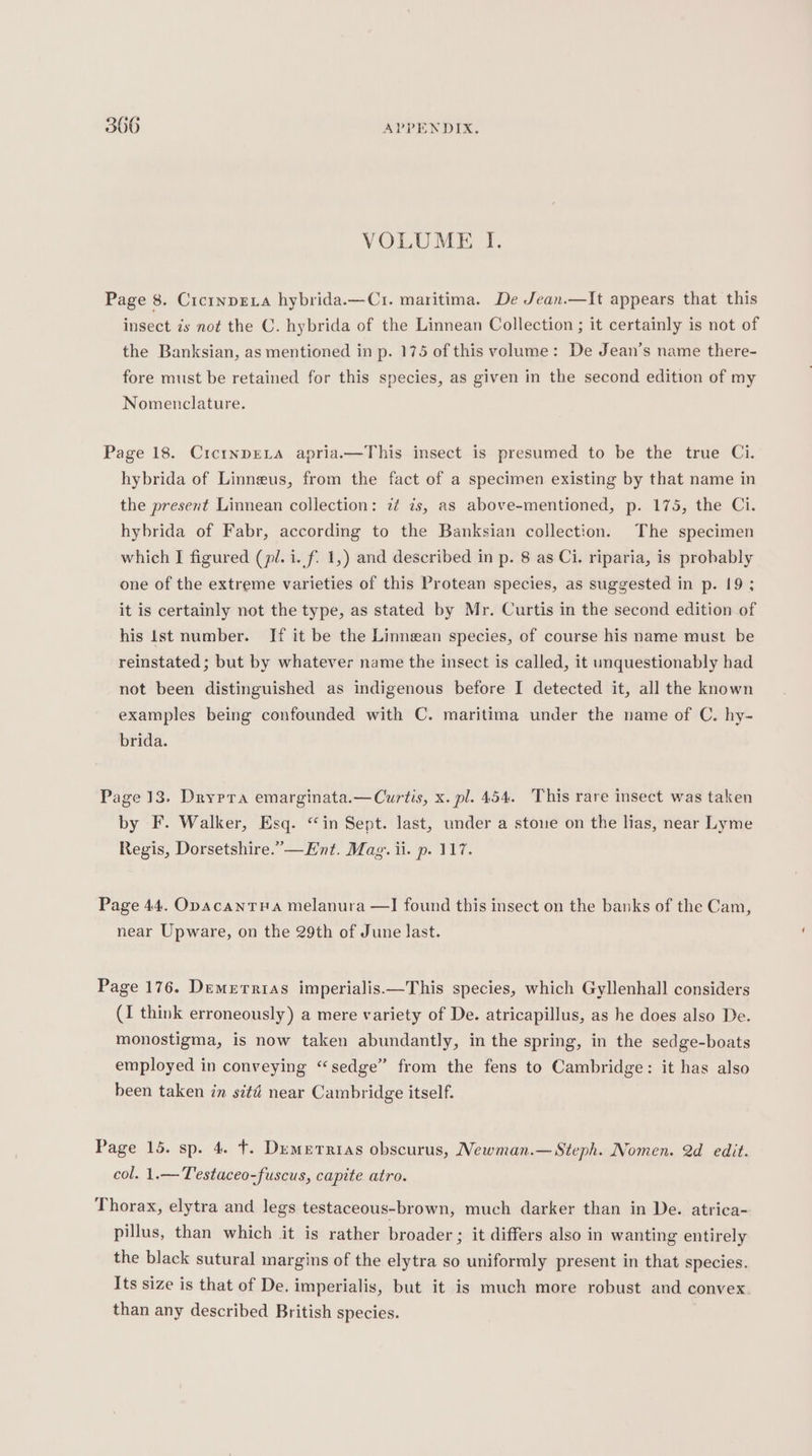 VOLUME I. Page 8. Cicrnprva hybrida.—C1. maritima. De Jean.—It appears that this insect is not the C. hybrida of the Linnean Collection ; it certainly is not of the Banksian, as mentioned in p. 175 of this volume: De Jean’s name there- fore must be retained for this species, as given in the second edition of my Nomenclature. Page 18. CictnpELA apria.—This insect is presumed to be the true Ci. hybrida of Linneus, from the fact of a specimen existing by that name in the present Linnean collection: z¢ 7s, as above-mentioned, p. 175, the Ci. hybrida of Fabr, according to the Banksian collection. The specimen which I figured (pl. i. f. 1,) and described in p. 8 as Ci. riparia, is probably one of the extreme varieties of this Protean species, as suggested in p. 19; it is certainly not the type, as stated by Mr. Curtis in the second edition of his lst number. If it be the Linnean species, of course his name must be reinstated; but by whatever name the insect is called, it unquestionably had not been distinguished as indigenous before I detected it, all the known examples being confounded with C. maritima under the name of C. hy- brida. Page 13. Drypra emarginata.—Curtis, x. pl. 454. This rare insect was taken by F. Walker, Esq. “in Sept. last, under a stone on the lias, near Lyme Regis, Dorsetshire.’—Ent. Mag. ii. p. 117. Page 44. OpacanTHa melanura —I found this insect on the banks of the Cam, near Upware, on the 29th of June last. Page 176. Demerrias imperialis.—This species, which Gyllenhall considers (I think erroneously) a mere variety of De. atricapillus, as he does also De. monostigma, is now taken abundantly, in the spring, in the sedge-boats employed in conveying “sedge” from the fens to Cambridge: it has also been taken in sité near Cambridge itself. Page 15. sp. 4. t. Demerrias obscurus, Newman.— Steph. Nomen. 2d edit. col. 1.— Testaceo-fuscus, capite atro. Thorax, elytra and legs testaceous-brown, much darker than in De. atrica- pillus, than which it is rather broader ; it differs also in wanting entirely the black sutural margins of the elytra so uniformly present in that species. Its size is that of De. imperialis, but it is much more robust and convex than any described British species. |