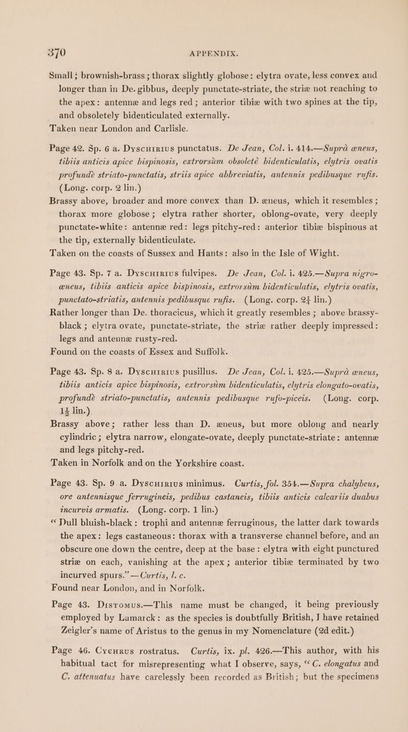 Small; brownish-brass ; thorax slightly globose: elytra ovate, less convex and longer than in De. gibbus, deeply punctate-striate, the strie not reaching to the apex: antenne and legs red; anterior tibie with two spines at the tip, and obsoletely bidenticulated externally. Taken near London and Carlisle. Page 42. Sp. 6 a. Dyscurrius punctatus. De Jean, Col. i. 414.—Supra eneus, tibiis anticis apice bispinosis, extrorsim obsoleté bidenticulatis, elytris ovatis profunde striato-punctatis, striis apice abbreviatis, antennis pedibusque rufis. (Long. corp. 2 lin.) Brassy above, broader and more convex than D. eneus, which it resembles ; thorax more globose; elytra rather shorter, oblong-ovate, very deeply punctate-white: antenne red: legs pitchy-red: anterior tibie bispinous at the tip, externally bidenticulate. Taken on the coasts of Sussex and Hants: also in the Isle of Wight. Page 43. Sp. 7 a. Dyscurirtius fulvipes. De Jean, Col. i. 425.—Supra nigro- eneus, tibiis anticis apice bispinosis, extrorsim bidenticulatis, elytris ovatis, punctato-striatis, antennis pedibusque rufis. (Long. corp. 2} lin.) Rather longer than De. thoracicus, which it greatly resembles ; above brassy- black ; elytra ovate, punctate-striate, the strie rather deeply impressed : legs and antenne rusty-red. Found on the coasts of Essex and Suffolk. Page 43. Sp. 8 a. Dyscurrius pusillus. De Jean, Col. i. 425.—Supra eneus, tibiis antics apice bisptnosis, extrorsiim bidenticulatis, elytris elongato-ovatis, profundé striato-punctatis, antennis pedibusque rufo-piceis. (Long. corp. 13 lin.) Brassy above; rather less than D. eneus, but more oblong and nearly cylindric ; elytra narrow, elongate-ovate, deeply punctate-striate: antenne and legs pitchy-red. Taken in Norfolk and on the Yorkshire coast. Page 43. Sp. 9 a. Dyscuirivus minimus. Curtis, fol. 354.—Supra chalybeus, ore antennisque ferrugineis, pedibus castaneis, tibiis anticis calcariis duabus incurvis armatis. (Long. corp. 1 lin.) * Jull bluish-black : trophi and antenne ferruginous, the latter dark towards the apex: legs castaneous: thorax with a transverse channel before, and an obscure one down the centre, deep at the base: elytra with eight punctured strie on each, vanishing at the apex; anterior tibie terminated by two incurved spurs.” —Curtis, l. c. Found near London, and in Norfolk. Page 43. Distomus.—This name must be changed, it being previously employed by Lamarck: as the species is doubtfully British, I have retained Zeigler’s name of Aristus to the genus in my Nomenclature (2d edit.) Page 46. Cycurus rostratus. Curtis, ix. pl. 426.—This author, with his habitual tact for misrepresenting what I observe, says, “‘ C. elongatus and C. attenuatus have carelessly been recorded as British; but the specimens
