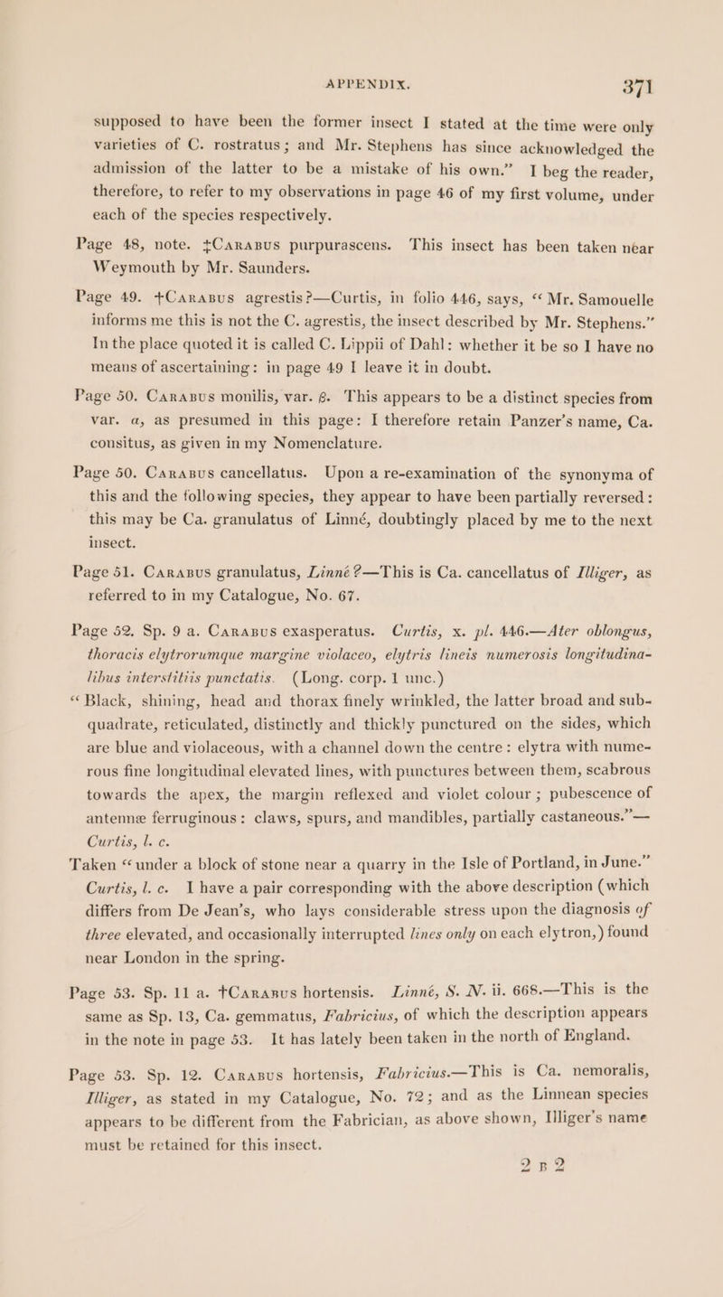 supposed to have been the former insect I stated at the time were only varieties of C. rostratus; and Mr. Stephens has since acknowledged the admission of the latter to be a mistake of his own.” J beg the reader, therefore, to refer to my observations in page 46 of my first volume, under each of the species respectively. Page 48, note. tCarasus purpurascens. This insect has been taken near Weymouth by Mr. Saunders. Page 49. +Carasus agrestis?—Curtis, in folio 446, says, “ Mr. Samouelle informs me this is not the C. agrestis, the insect described by Mr. Stephens.” In the place quoted it is called C. Lippii of Dahl: whether it be so I have no means of ascertaining: in page 49 I leave it in doubt. Page 50. Carasus monilis, var. 6. This appears to be a distinct species from var. a, as presumed in this page: I therefore retain Panzer’s name, Ca. cousitus, as given in my Nomenclature. Page 50. Carasus cancellatus. Upon a re-examination of the synonyma of this and the following species, they appear to have been partially reversed : this may be Ca. granulatus of Linné, doubtingly placed by me to the next insect. Page 51. Carasus granulatus, Linné ?—This is Ca. cancellatus of Jiliger, as referred to in my Catalogue, No. 67. Page 52. Sp. 9 a. Carasus exasperatus. Curtis, x. pl. 446.—Ater oblongus, thoracis elytrorumque margine violaceo, elytris lineis numerosis longitudina- libus interstitiis punctatis. (Long. corp. 1 unc.) “ Black, shining, head and thorax finely wrinkled, the latter broad and sub- quadrate, reticulated, distinctly and thickly punctured on the sides, which are blue and violaceous, with a channel down the centre: elytra with nume- rous fine longitudinal elevated lines, with punctures between them, scabrous towards the apex, the margin reflexed and violet colour ; pubescence of antenne ferruginous: claws, spurs, and mandibles, partially castaneous.”— Curtis, l. c. Taken “under a block of stone near a quarry in the Isle of Portland, in June.” Curtis, l.c. Ihave a pair corresponding with the above description (which differs from De Jean’s, who lays considerable stress upon the diagnosis of three elevated, and occasionally interrupted lines only on each elytron, ) found near London in the spring. Page 53. Sp. 11 a. tCaranus hortensis. Linné, S. N. ii. 668.—This is the same as Sp. 13, Ca. gemmatus, Fabricius, of which the description appears in the note in page 53. It has lately been taken in the north of England. Page 53. Sp. 12. Carasus hortensis, Fabricius.—This is Ca. nemoralis, Illiger, as stated in my Catalogue, No. 72; and as the Linnean species appears to be different from the Fabrician, as above shown, liliger’s name must be retained for this insect. 2 Boe
