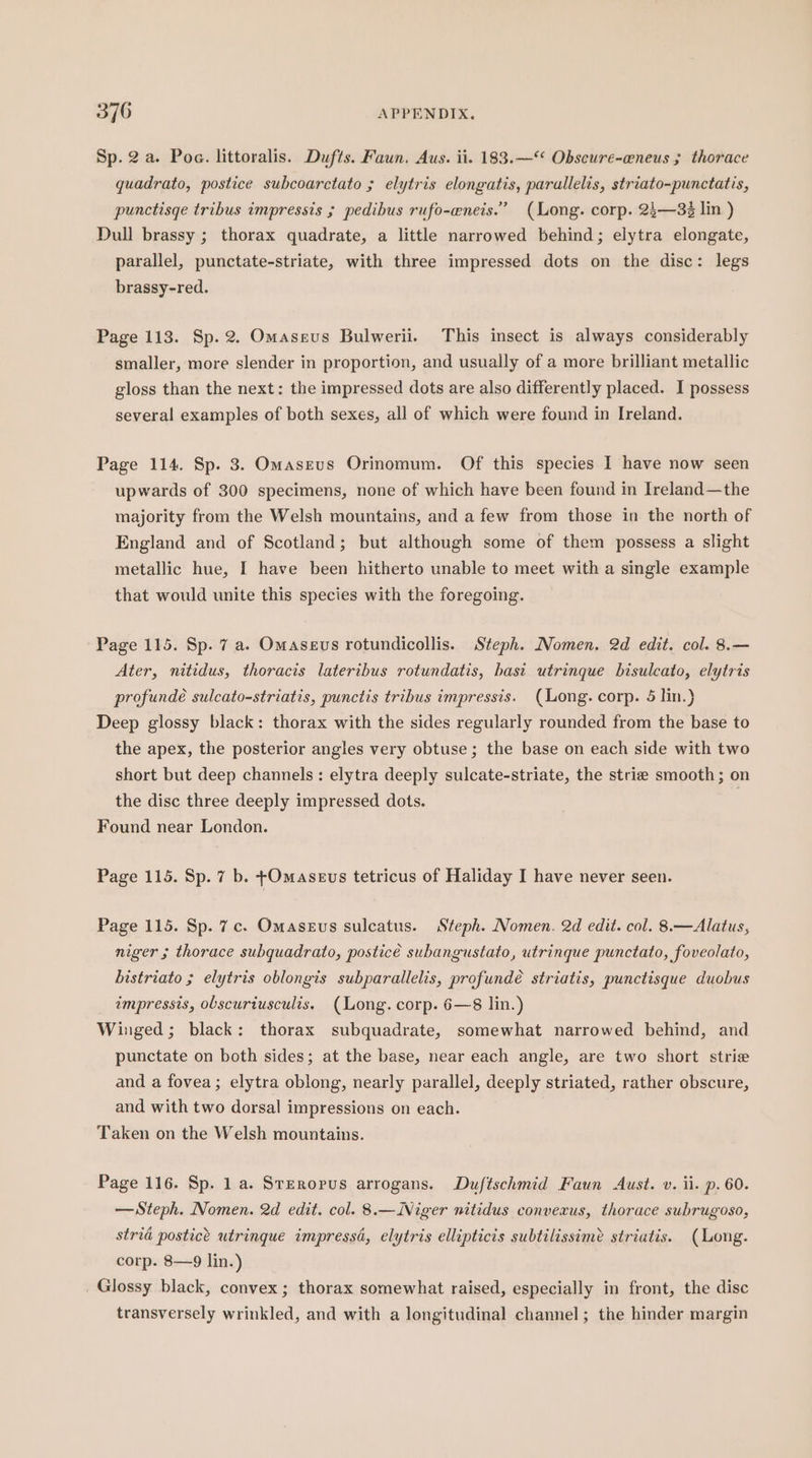 Sp. 2a. Poe. littoralis. Dufts. Faun, Aus. ii. 183.—“ Obscure-eneus ; thorace quadrato, postice subcoarctato ; elytris elongatis, parallelis, striato-punctatis, punctisge tribus impressis ; pedibus rufo-eneis.” (Long. corp. 24—33 lin ) Dull brassy ; thorax quadrate, a little narrowed behind; elytra elongate, parallel, punctate-striate, with three impressed dots on the disc: legs brassy-red. Page 113. Sp. 2. Omaseus Bulwerii. This insect is always considerably smaller, more slender in proportion, and usually of a more brilliant metallic gloss than the next: the impressed dots are also differently placed. I possess several examples of both sexes, all of which were found in Ireland. Page 114. Sp. 3. OmasEevus Orinomum. Of this species I have now seen upwards of 300 specimens, none of which have been found in Ireland—the majority from the Welsh mountains, and a few from those in the north of England and of Scotland; but although some of them possess a slight metallic hue, I have been hitherto unable to meet with a single example that would unite this species with the foregoing. Page 115. Sp. 7 a. Omaseus rotundicollis. Steph. Nomen. 2d edit. col. 8.— Ater, nitidus, thoracis lateribus rotundatis, base utrinque bisulcato, elytris profundeé sulcato-striatis, punctis tribus impressis. (Long. corp. 5 lin.) Deep glossy black: thorax with the sides regularly rounded from the base to the apex, the posterior angles very obtuse; the base on each side with two short but deep channels: elytra deeply sulcate-striate, the strie smooth; on the disc three deeply impressed dots. an Found near London. Page 115. Sp. 7 b. -Omasevs tetricus of Haliday I have never seen. Page 115. Sp. 7c. Omasevs sulcatus. Steph. Nomen. 2d edit. col. 8.—Alatus, niger 5 thorace subquadrato, posticé subangustato, utrinque punctato, foveolato, bistriato ; elytris oblongis subparallelis, profundé striatis, punctisque duobus impressis, obscuriusculis, (Long. corp. 6—8 lin.) Winged; black: thorax subquadrate, somewhat narrowed behind, and punctate on both sides; at the base, near each angle, are two short strie and a fovea; elytra oblong, nearly parallel, deeply striated, rather obscure, and with two dorsal impressions on each. Taken on the Welsh mountains. Page 116. Sp. 1 a. Steropus arrogans. Duftschmid Faun Aust. v. ii. p. 60. — Steph. Nomen. 2d edit. col. 8.—iNiger nitidus convexus, thorace subrugoso, stria postice utrinque impressd, elytris ellipticis subtilissime striatis. (Long. corp. 8—9 lin.) Glossy black, convex; thorax somewhat raised, especially in front, the disc transversely wrinkled, and with a longitudinal channel; the hinder margin