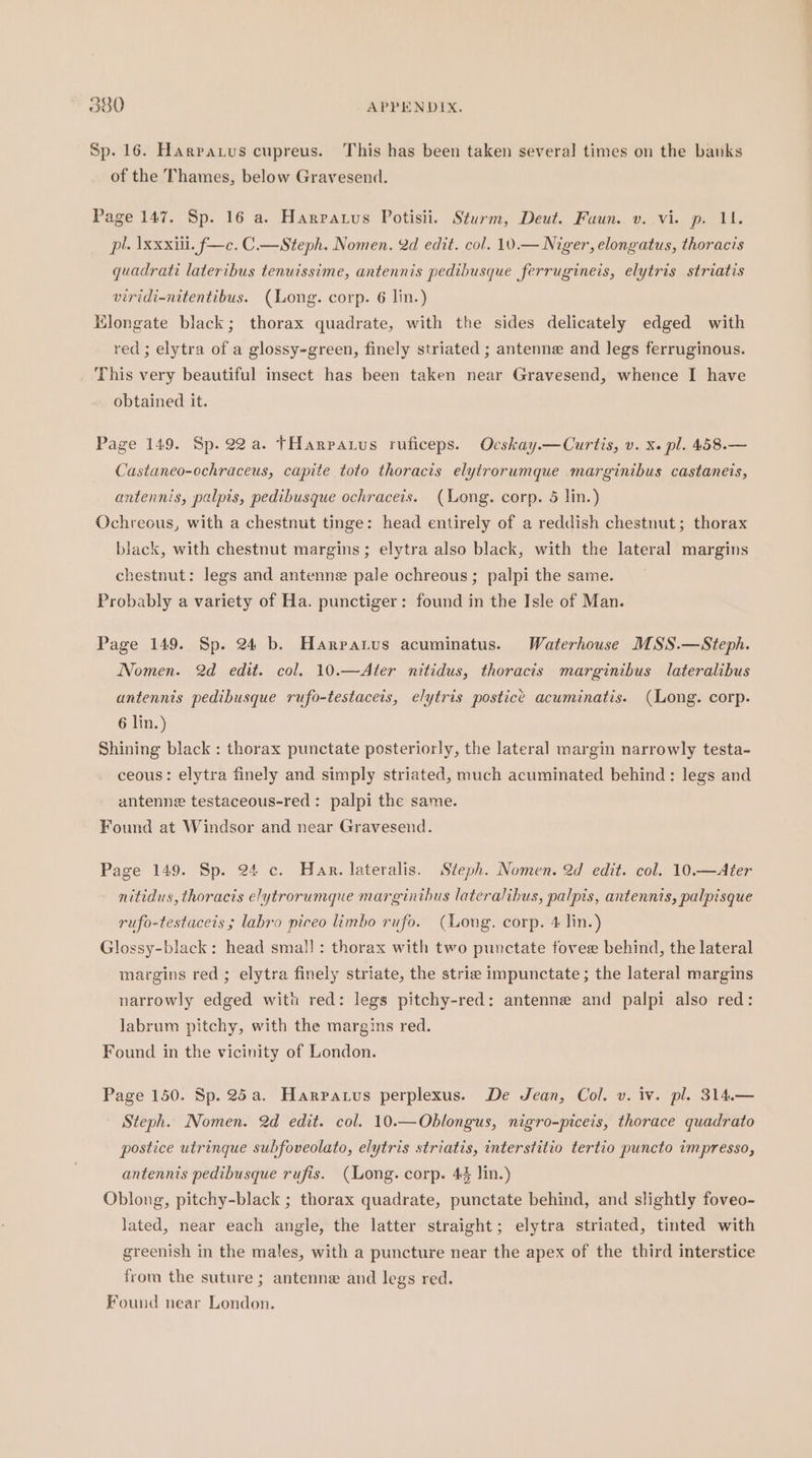Sp. 16. Harparus cupreus. This has been taken several times on the banks of the Thames, below Gravesend. Page 147. Sp. 16 a. Harratus Potisii. Sturm, Deut. Faun. v. vi. p. 11. pl. Ixxxiil. f—c. C.—Steph. Nomen. 2d edit. col. 10.— Niger, elongatus, thoracis quadrati lateribus tenuissime, antennis pedibusque ferrugineis, elytris striatis viridi-nitentibus. (Long. corp. 6 lin.) Klongate black; thorax quadrate, with the sides delicately edged with red ; elytra of a glossy-green, finely striated ; antenne and legs ferruginous. This very beautiful insect has been taken near Gravesend, whence I have obtained it. Page 149. Sp. 22a. tHarpauus ruficeps. Ocskay.—Curtis, v. x. pl. 458.— Castaneo-ochraceus, capite toto thoracis elytrorumque marginibus castaneis, antennis, palpis, pedibusque ochraceis. (Long. corp. 5 lin.) Ochreous, with a chestnut tinge: head entirely of a reddish chestnut; thorax black, with chestnut margins; elytra also black, with the lateral margins chestnut: legs and antenne pale ochreous; palpi the same. Probably a variety of Ha. punctiger: found in the Isle of Man. Page 149. Sp. 24 b. Harpatus acuminatus. Waterhouse MSS.—Steph. Nomen. 2d edit. col. 10.—Ater nitidus, thoracis marginibus lateralibus antennis pedibusque rufo-testaceis, elytris postice acuminatis. (Long. corp. 6 lin.) Shining black : thorax punctate posteriorly, the lateral margin narrowly testa- ceous: elytra finely and simply striated, much acuminated behind : legs and antenne testaceous-red: palpi the same. Found at Windsor and near Gravesend. Page 149. Sp. 24 c. Har. lateralis. Steph. Nomen. 2d edit. col. 10.—Ater nitidus, thoracis elytrorumque marginibus lateralibus, palpis, antennis, palpisque rufo-testaceis ; labro piceo limbo rufo. (ong. corp. 4 lin.) Glossy-black: head smal! : thorax with two punctate fovee behind, the lateral margins red; elytra finely striate, the strie impunctate; the lateral margins narrowly edged with red: legs pitchy-red: antenne and palpi also red: labrum pitchy, with the margins red. Found in the vicinity of London. Page 150. Sp. 25a. Harpatus perplexus. De Jean, Col. v. iv. pl. 314.— Steph. Nomen. 2d edit. col. 10.—Oblongus, nigro-piceis, thorace quadrato postice utringue subfoveolato, elytris striatis, interstitio tertio puncto impresso, antennis pedibusque rufis. (Long. corp. 44 lin.) Oblong, pitchy-black ; thorax quadrate, punctate behind, and slightly foveo- lated, near each angle, the latter straight; elytra striated, tinted with greenish in the males, with a puncture near the apex of the third interstice from the suture ; antenne and legs red. Found near London.