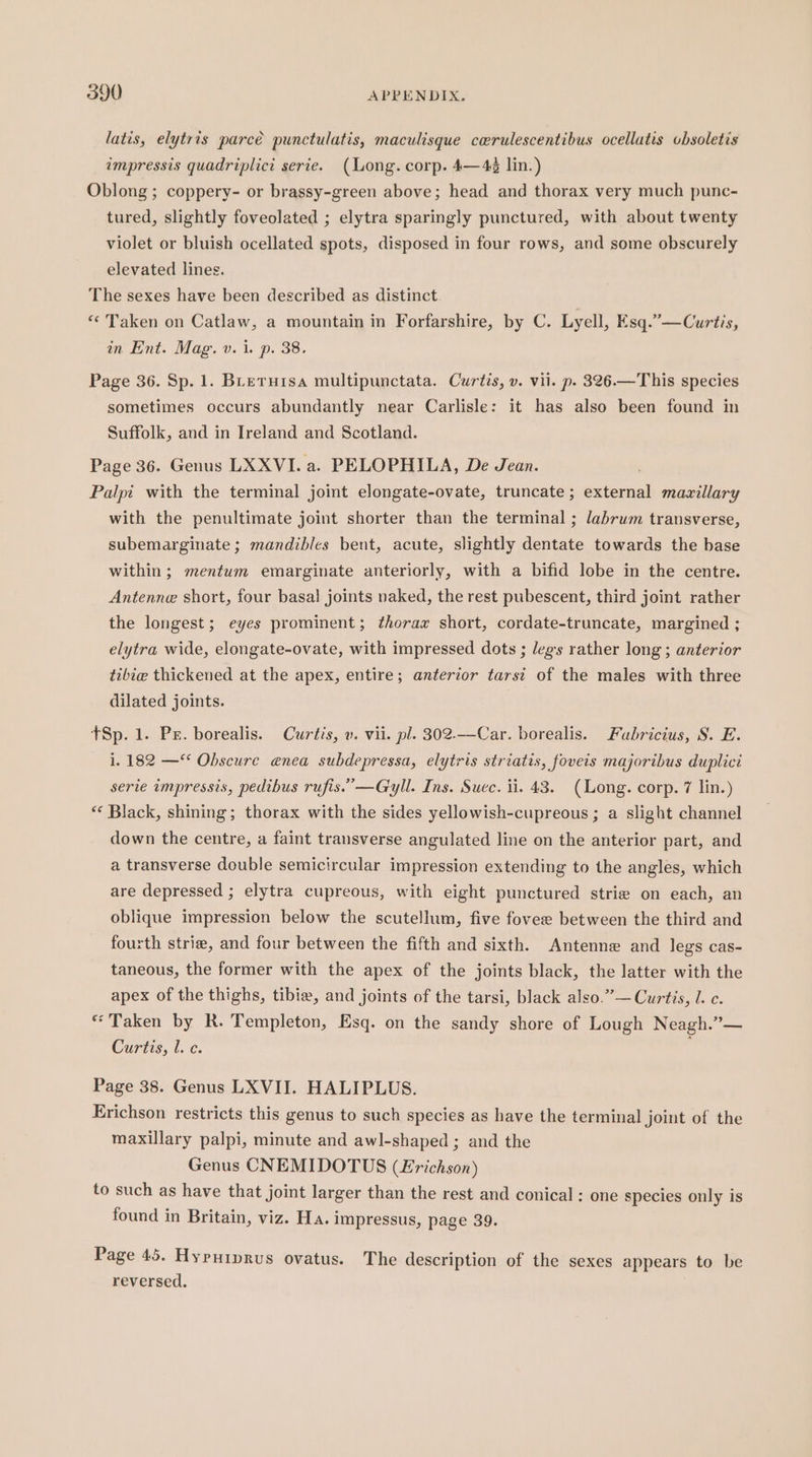 latis, elytris parcé punctulatis, maculisque cerulescentibus ocellutis obsoletis impressis quadriplict serie. (Long. corp. 4—4¢ lin.) Oblong ; coppery- or brassy-green above; head and thorax very much punc- tured, slightly foveolated ; elytra sparingly punctured, with about twenty violet or bluish ocellated spots, disposed in four rows, and some obscurely elevated lines. The sexes have been described as distinct. ** Taken on Catlaw, a mountain in Forfarshire, by C. Lyell, Esq.”—Curtis, in Ent. Mag. v. i. p. 38. Page 36. Sp. 1. BLeruisa multipunctata. Curtis, v. vil. p. 326.—This species sometimes occurs abundantly near Carlisle: it has also been found in Suffolk, and in Ireland and Scotland. Page 36. Genus LXXVI. a. PELOPHILA, De Jean. ; Palpi with the terminal jomt elongate-ovate, truncate; external mazillary with the penultimate joint shorter than the terminal ; labrum transverse, subemarginate ; mandibles bent, acute, slightly dentate towards the base within ; mentum emarginate anteriorly, with a bifid lobe in the centre. Antenne short, four basal joints naked, the rest pubescent, third joint rather the longest; eyes prominent; thorax short, cordate-truncate, margined ; elytra wide, elongate-ovate, with impressed dots ; legs rather long ; anterior tibie thickened at the apex, entire; anterior tarst of the males with three dilated joints. tSp. 1. Ps. borealis. Curtis, v. vii. pl. 302—Car. borealis. Fabricius, S. E. i. 182 — Obscure enea subdepressa, elytris striatis, foveis majoribus duplici serie impressis, pedibus rufis.’—Gyll. Ins. Suec. ii. 43. (Long. corp. 7 lin.) ** Black, shining; thorax with the sides yellowish-cupreous ; a slight channel down the centre, a faint transverse angulated line on the anterior part, and a transverse double semicircular impression extending to the angles, which are depressed ; elytra cupreous, with eight punctured strie on each, an oblique impression below the scutellum, five fovee between the third and fourth strie, and four between the fifth and sixth. Antenne and legs cas- taneous, the former with the apex of the joints black, the latter with the apex of the thighs, tibie, and joints of the tarsi, black also.” — Curtis, l. c. “Taken by R. Templeton, Esq. on the sandy shore of Lough Neagh.”— Curtis, 1. c. ' Page 38. Genus LXVII. HALIPLUS. Erichson restricts this genus to such species as have the terminal joint of the maxillary palpi, minute and awl-shaped ; and the Genus CNEMIDOTUS (Lrichson) to such as have that joint larger than the rest and conical ; one species only is found in Britain, viz. Ha. impressus, page 39. Page 45. Hypurprus ovatus. The description of the sexes appears to be reversed.