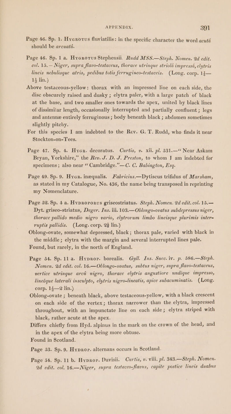 Page 46. Sp. 1. Hycrorus fluviatilis: in the specific character the word acuté should be arcuatd. Page 46. Sp. 1 a. Hycrorus Stephensii. Rudd MSS.—Steph. Nomen. 2d edit. col. 15.— Niger, supra flavo-testaceus, thorace utrinque striola impressa, elytris lineis nebulisque atris, pedibus totis ferrugineo-testaceis. (Long. corp. 13— 13 lin.) Above testaceous-yellow: thorax with an impressed line on each side, the disc obscurely raised and dusky ; elytra paler, with a large patch of black at the base, and two smaller ones towards the apex, united by black lines of dissimilar length, occasionally interrupted and partially confluent ; legs and antenne entirely ferruginous ; body beneath black ; abdomen sometimes slightly pitchy. For this species I am indebted to the Rev. G. T. Rudd, who finds it near Stockton-on-Tees. Page 47. Sp. 4. Hyer. decoratus. Curtis, v. xii. pl. 531.—“ Near Askam Bryan, Yorkshire,” the Rev. J. D. J. Preston, to whom J am indebted for specimens; also near “‘ Cambridge.”—C. C. Babington, Esq. Page 49. Sp. 9. Hyer. inequalis. Fabricius —Dytiscus trifidus of Marsham, as stated in my Catalogue, No. 436, the name being transposed in reprinting my Nomenclature. Page 52. Sp. 4a. Hyproporuvs griseostriatus. Steph. Nomen. 2d edit. col. 15.— Dyt. griseo-striatus, Deger. Ins. iii. 103.—Oblongo-ovatus subdepressus niger, thorace pallido medio nigro vario, elytrorum limbo lineisque plurimis inter- ruptis pallidis. (Long. corp. 2 lin.) Oblong-ovate, somewhat depressed, black; thorax pale, varied with black in the middle ; elytra with the margin and several interrupted lines pale. Found, but rarely, in the north of England. Page 54. Sp. 11a. Hyprop. borealis. Gyll. Ins. Suec. iv. p. 586.—Steph. Nomen. 2d edit. col. 16.—Oblongo-ovatus, subtus niger, supra flavo-testaceus, vertice utringue arct nigro, thorace elytris angustiore wndique impresso, linedque laterali insculpto, elytris nigro-lineatis, apice subacuminatis. (Long. corp. 14—2 lin.) Oblong-ovate ; beneath black, above testaceous-yellow, with a black crescent on each side of the vertex; thorax narrower than the elytra, impressed throughout, with an impunctate line on each side; elytra striped with black, rather acute at the apex. Differs chiefly from Hyd. alpinus in the mark on the crown of the head, and in the apex of the elytra being more obtuse. Found in Scotland. Page 53. Sp. 9. Hyprop. alternans occurs in Scotland. Page 54. Sp. 11 b. Hyprop. Davisii. Curtis, v. viii. pl. 343.—Steph. Nomen. 2d edit. col. 16.—Niger, supra testaceo-flavus, capite postice lineis duabus