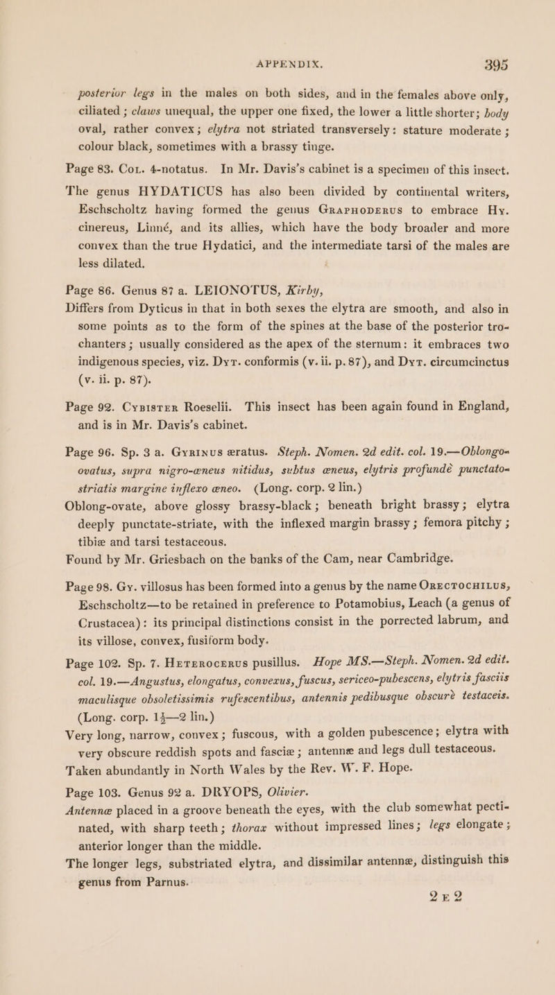 posterior legs in the males on both sides, and in the females above only, ciliated ; claws unequal, the upper one fixed, the lower a little shorter; body oval, rather convex; elytra not striated transversely: stature moderate 3 colour black, sometimes with a brassy tinge. Page 83. Cot. 4-notatus. In Mr. Davis’s cabinet is a specimen of this insect. The genus HYDATICUS has also been divided by contiriental writers, Eschscholtz having formed the genus GrapHopERus to embrace Hy. cinereus, Linné, and its allies, which have the body broader and more convex than the true Hydatici, and the intermediate tarsi of the males are less dilated. Page 86. Genus 87 a. LEIONOTUS, Kirby, Differs from Dyticus in that in both sexes the elytra are smooth, and also in some points as to the form of the spines at the base of the posterior tro- chanters ; usually considered as the apex of the sternum: it embraces two indigenous species, viz. Dyr. conformis (v. il. p. 87), and Dyt. circumcinctus (v. ii. p. 87). Page 92. Cysister Roeselii. This insect has been again found in England, and is in Mr. Davis’s cabinet. Page 96. Sp. 3 a. Gyrinus eratus. Steph. Nomen. 2d edit. col. 19.—Oblongo- ovatus, supra nigro-eneus nitidus, subtus wneus, elytris profundé punctato= striatis margine infleco eneo. (Long. corp. 2 lin.) Oblong-ovate, above glossy bragsy-black; beneath bright brassy; elytra deeply punctate-striate, with the inflexed margin brassy ; femora pitchy ; tibie and tarsi testaceous. Found by Mr. Griesbach on the banks of the Cam, near Cambridge. Page 98. Gy. villosus has been formed into a genus by the name OrEcTocuiLus, Eschscholtz—to be retained in preference to Potamobius, Leach (a genus of Crustacea): its principal distinctions consist in the porrected labrum, and its villose, convex, fusiform body. Page 102. Sp. 7. Hererocerus pusillus. Hope MS.—Steph. Nomen. 2d edit. col. 19.—Angustus, elongatus, convexus, fuscus, sericeo-pubescens, elytris fasciis maculisque obsoletissimis rufescentibus, antennis pedibusque obscuré testaceis. (Long. corp. 13—2 lin.) Very long, narrow, convex; fuscous, with a golden pubescence; elytra with very obscure reddish spots and fascie ; antenne and legs dull testaceous. Taken abundantly in North Wales by the Rev. W. F. Hope. Page 103. Genus 92 a. DRYOPS, Olivier. Antenne placed in a groove beneath the eyes, with the club somewhat pecti- nated, with sharp teeth; ¢horax without impressed lines; Jegs elongate ; anterior longer than the middle. The longer legs, substriated elytra, and dissimilar antenne, distinguish this genus from Parnus. 242