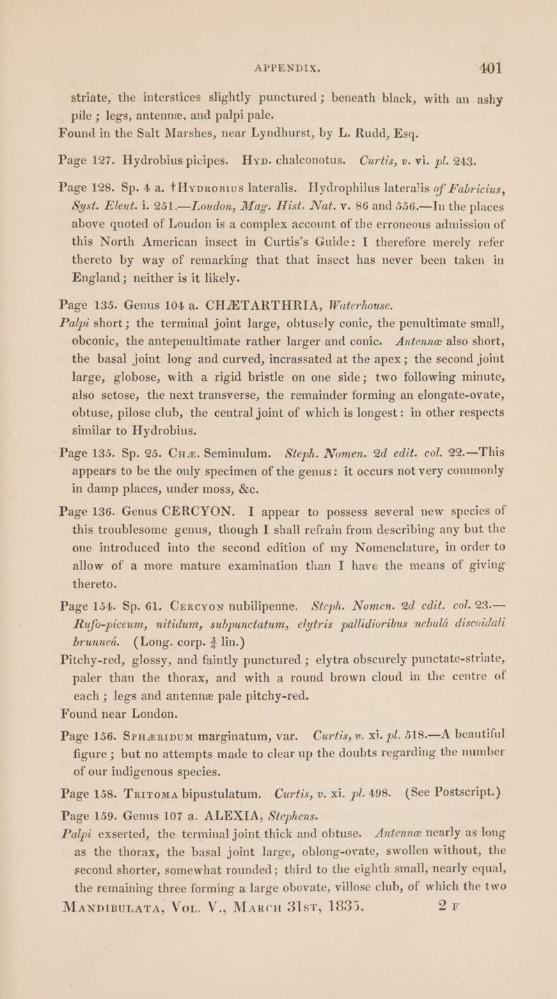 striate, the interstices slightly punctured ; beneath black, with an ashy pile ; legs, antenne, and palpi pale. Found in the Salt Marshes, near Lyndhurst, by L. Rudd, Esq. Page 127. Hydrobius picipes. Hyp. chalconotus. Curtis, v. vi. pl. 243. Page 128. Sp. 4a. }Hypvronivs lateralis. Hydrophilus lateralis of Fabricius, Syst. Eleut. 1. 251.—Loudon, Mag. Hist. Nat. v. 86 and 556.—In the places above quoted of Loudon is a complex account of the erroneous admission of this North American insect in Curtis’s Guide: I therefore merely refer thereto by way of remarking that that insect has never been taken in England; neither is it likely. Page 135. Genus 104 a. CHAETARTHRIA, Waterhouse. Palpi short; the terminal joint large, obtusely conic, the penultimate small, obconic, the antepenultimate rather larger and conics Antenne also short, the basal joint long and curved, incrassated at the apex ; the second joint large, globose, with a rigid bristle on one side; two following minute, also setose, the next transverse, the remainder forming an elongate-ovate, obtuse, pilose club, the central joint of which is longest: in other respects similar to Hydrobius. Page 135. Sp. 25. Cum. Seminulum. Steph. Nomen. 2d edit. col. 22.—This appears to be the only specimen of the genus: it occurs not very commonly in damp places, under moss, &amp;c. Page 136. Genus CERCYON. I appear to possess several new species of this troublesome genus, though J shall refrain from describing any but the one introduced into the second edition of my Nomenclature, in order to allow of a more mature examination than I have the means of giving thereto. Page 154. Sp. 61. Cercyon nubilipenne. Steph. Nomen. 2d edit. col. 23.— Rufo-piceum, nitidum, subpunctatum, elytris pallidioribus nebula discoidali brunned. (Long. corp. 2 lin.) Pitchy-red, glossy, and faintly punctured ; elytra obscurely punctate-striate, paler than the thorax, and with a round brown cloud in the centre of each ; legs and antenne pale pitchy-red. Found near London. Page 156. SpH#RIpUM marginatum, var. Curtis, v. xi. pl. 518.—A beautiful figure ; but no attempts made to clear up the doubts regarding the number of our indigenous species. Page 158. Triroma bipustulatum. Curtis, v. xi. pl. 498. (See Postscript.) Page 159. Genus 107 a. ALEXIA, Stephens. Palpi exserted, the terminal joint thick and obtuse. Antenna nearly as long as the thorax, the basal joint large, oblong-ovate, swollen without, the second shorter, somewhat rounded; third to the eighth small, nearly equal, the remaining three forming a large obovate, villose club, of which the two ManpisuLata, Vor. V., Marcu 3lst, 1835. 2 F