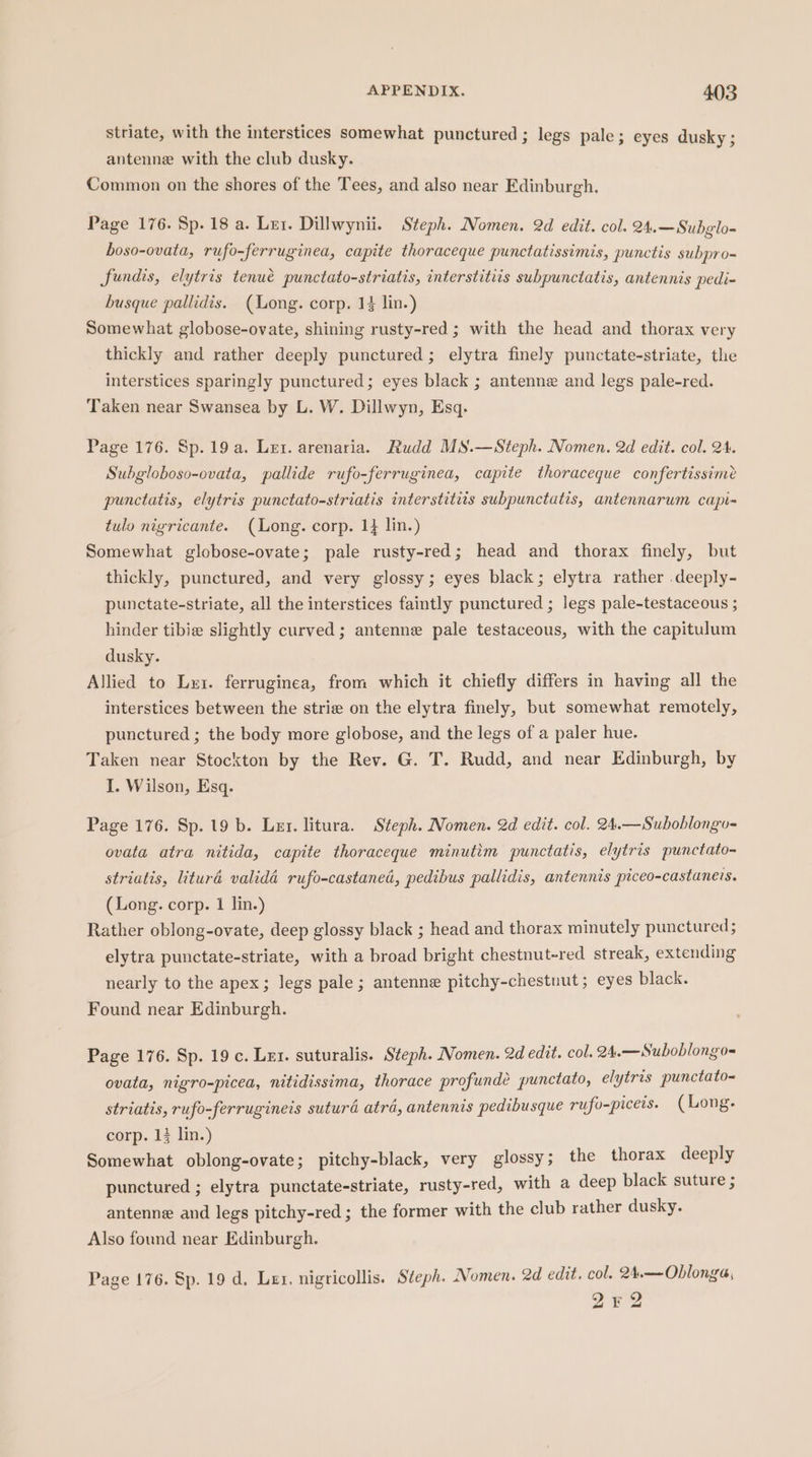 striate, with the interstices somewhat punctured ; legs pale; eyes dusky ; antenne with the club dusky. Common on the shores of the Tees, and also near Edinburgh. Page 176. Sp. 18 a. Ler. Dillwynii. Steph. Nomen. 2d edit. col. 24.—Subglo- boso-ovata, rufo-ferruginea, capite thoraceque punctatissimis, punctis subpro- fundis, elytris tenué punctato-striatis, interstitiis subpunctatis, antennis pedi- busque pallidis. (Mong. corp. 14 lin.) Somewhat globose-ovate, shining rusty-red ; with the head and thorax very thickly and rather deeply punctured; elytra finely punctate-striate, the interstices sparingly punctured; eyes black ; antenne and legs pale-red. Taken near Swansea by L. W. Dillwyn, Esq. Page 176. Sp.19a. Ler. arenaria. Rudd MS.—Steph. Nomen. 2d edit. col. 24. Subgloboso-ovata, pallide rufo-ferruginea, capite thoraceque confertissime punctatis, elytris punctato-striatis interstitiis subpunctatis, antennarum capi- tulo nigricante. (Long. corp. 1} lin.) Somewhat globose-ovate; pale rusty-red; head and thorax finely, but thickly, punctured, and very glossy; eyes black; elytra rather deeply- punctate-striate, all the interstices faintly punctured ; legs pale-testaceous ; hinder tibie slightly curved; antenne pale testaceous, with the capitulum dusky. Allied to Lut. ferruginea, from which it chiefly differs in having all the interstices between the strie on the elytra finely, but somewhat remotely, punctured ; the body more globose, and the legs of a paler hue. Taken near Stockton by the Rev. G. T. Rudd, and near Edinburgh, by I. Wilson, Esq. Page 176. Sp. 19 b. Ler. litura. Steph. Nomen. 2d edit. col. 24.—Suboblongo- ovata atra nitida, capite thoraceque minutim punctatis, elytris punctato- striatis, lituréd validé rufo-castaned, pedibus pallidis, antennis piceo-castaneis. (Long. corp. 1 lin.) Rather oblong-ovate, deep glossy black ; head and thorax minutely punctured ; elytra punctate-striate, with a broad bright chestnut-red streak, extending nearly to the apex; legs pale; antenne pitchy-chestuut; eyes black. Found near Edinburgh. Page 176. Sp. 19 c. Let. suturalis. Steph. Nomen. 2d edit. col. 24.—Suboblongo= ovata, nigro-picea, nitidissima, thorace profundé punctato, elytris punctato= striatis, rufo-ferruginets suturd atra, antennis pedibusque rufo-picets. (Long. corp. 1} lin.) Somewhat oblong-ovate; pitchy-black, very glossy ; the thorax deeply punctured ; elytra punctate-striate, rusty-red, with a deep black suture ; antenne and legs pitchy-red ; the former with the club rather dusky. Also found near Edinburgh. Page 176. Sp. 19 d. Lex. nigricollis. Steph. Nomen. 2d edit. col. 24.—-Oblonga, 2Zr2 ad