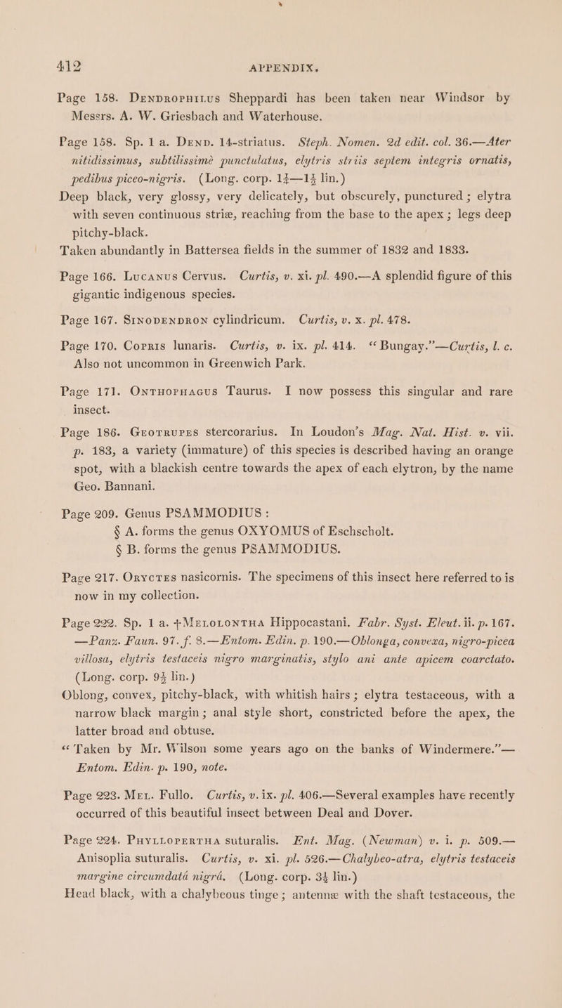 Page 158. Denpropnitus Sheppardi has been taken near Windsor by Messrs. A. W. Griesbach and Waterhouse. Page 158. Sp. 1 a. Denn. 14-striatus. Steph. Nomen. 2d edit. col. 36.—Ater nitidissimus, subtilissimée punctulatus, elytris striis septem integris ornatis, pedibus piceo-nigris. (Long. corp. 1;—14 lin.) Deep black, very glossy, very delicately, but obscurely, punctured ; elytra with seven continuous strie, reaching from the base to the apex ; legs deep pitchy-black. ; Taken abundantly in Battersea fields in the summer of 1832 and 1833. Page 166. Lucanus Cervus. Curtis, v. xi. pl. 490.—A splendid figure of this gigantic indigenous species. Page 167. StnopENpDRON cylindricum. Curtis, v. x. pl. 478. Page 170. Copris lunaris. Curtis, v. ix. pl. 414. Bungay.”’—Curtis, l. c. Also not uncommon in Greenwich Park. Page 171. Onruoruacus Taurus. I now possess this singular and rare insect. Page 186. Grorrurss Sstercorarius. In Loudon’s Mag. Nat. Hist. v. vii. p. 183, a variety (immature) of this species is described having an orange spot, with a blackish centre towards the apex of each elytron, by the name Geo. Bannani. Page 209. Genus PSAMMODIUS : § A. forms the genus OXYOMUS of Eschscholt. § B. forms the genus PSAMMODIUS. Page 217. Orycres nasicornis. The specimens of this insect here referred to is now in my collection. Page 222. Sp. 1 a. +Metotontua Hippocastani. Fabr. Syst. Eleut. ii. p. 167. — Pang. Faun. 97. f. 8.—Eniom. Edin. p.190.—Oblonga, convera, nigro-picea villosa, elytris testaceis nigro marginatis, stylo ani ante apicem coarctato. (Long. corp. 93 bn.) Oblong, convex, pitchy-black, with whitish hairs ; elytra testaceous, with a narrow black margin; anal style short, constricted before the apex, the latter broad and obtuse. “Taken by Mr. Wilson some years ago on the banks of Windermere.”’— Entom. Edin. p. 190, note. Page 223. Met. Fullo. Curtis, v. ix. pl. 406.—Several examples have recently occurred of this beautiful insect between Deal and Dover. Page 224. PuyLiopertua suturalis. Ent. Mag. (Newman) v. 1. p. 509.— Anisoplia suturalis. Curtis, v. xi. pl. 526.—Chalybeo-atra, elytris testaceis margine circumdata nigra. (Long. corp. 34 lin.) Head black, with a chalybeous tinge; antenne with the shaft testaceous, the