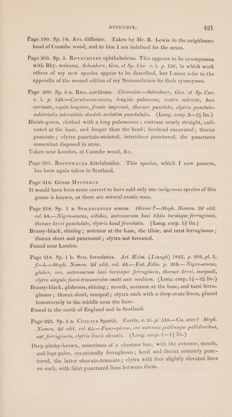 Page 190. Sp. 74. Apr. difforme. Taken by Mr. R. Lewis in the neighbour- hood of Coombe wood, and to him [ am indebted for the sexes. Page 200. Sp. 5. Reyncuites ophthalmicus. This appears to be synonymous with Rhy. sericeus, Schonherr, Gen. et Sp. Cur. v. i. p. 126, in which work others of my new species appear to be described, but I must refer to the ~ appendix of the second edition of my Nomenclature for their synonymes. Page 200. Sp. 5 a. Ruy. cavifrons. Chevrolat.—Schonherr, Gen. et Sp. Cur. v. 1. p. 126.—Ceruleo-virescens, longitis pubescens, rostro subrecto, basi carinato, cupite longiore, fronte impressa, thorace punctato, elytris punctato- substriatis interstitiis obsolete seriatim punctulatis. (ong. corp. 3—33 lin.) Bluish-green, clothed with a long pubescence ; rostrum nearly straight, cari- nated at the base, and longer than the head; forehead excavated ; thorax punctate; elytra punctate-striated, interstices punctured, the punctures somewhat disposed in strie. Taken near London, at Coombe wood, &amp;c. Page 207. Rutnomacer Attelaboides. This species, which I now possess, has been again taken in Scotland. Page 216. Genus MycTerus. It would have been more correct to have said only one indzgenous species of this genus is known, as there are several exotic ones. Page 218. Sp. 1 a. SpumRiestes eneus. Olivier 2—Steph. Nomen. 2d edit. col. 64.—Nigro-eneus, nitidus, antennarum basi tibiis tarsisque ferrugineis, thorace brevi punctulato, elytris haud foveolatis. (Long. corp. 1 lin.) Brassy-black, shining ; antenne at the base, the tibie, and tarsi ferruginous ; thorax short and punctured ; elytra not foveated. Found near London. Page 218. Sp. 1b. Spu. foveolatus. Act. Holm. (Liungh) 1823, p. 269, pl. 3, f—h.—Steph. Nomen. 2d edit. col. 64.—Ent. Edin. p. 268.— Nigro-eneus, glaber, ore, antennarum basi tarsisque ferruginets, thorace brevi, inequali, elytro singulo foved transversim ovata ante medium. (Long. corp. 13—23 lin.) Brassy-black, glabrous, shining ; mouth, antenne at the base, and tarsi ferru- ginous ; thorax short, unequal ; elytra each with a deep ovate fovea, placed transversely in the middle near the base. Found in the north of England and in Scotland. Page 223. Sp.3 a. Cucusus Spartii. Curtis, v. xi. pl 510.—Cu. ater? Steph. Nomen. 2d edit. col. 65.—Fusco-piceus, ore antennis pedibusque pallidioribus, aut ferrugineis, elytris lineis elevatis. (Long. corp. 1—13 lin.) Deep pitchy-brown, sometimes of a chestnut hue, with the antenne, mouth, and legs paler, occasionally ferruginous ; head and thorax minutely punc- tured, the latter obovate-truncate ; elytra with four slightly elevated lines on each, with faint punctured lines between them.
