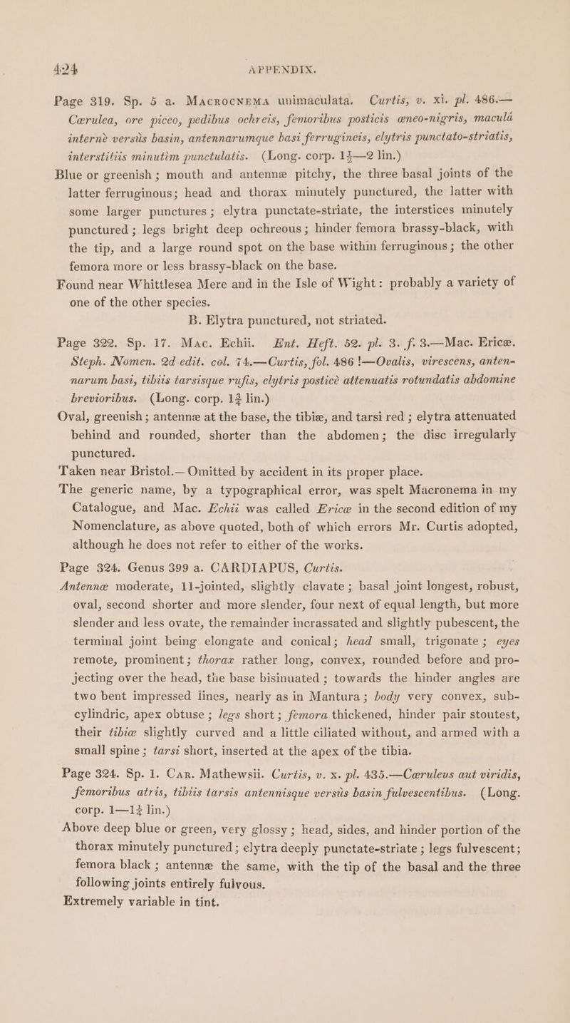 Page 319. Sp. 5 a. Macrocnema unimaculata. Curtis, v. xi. pl. 486.— Cerulea, ore piceo, pedibus ochreis, femoribus posticis eneo-nigris, macula interne versiis basin, antennarumque hasi ferrugineis, elytris punctato-striatis, interstitiis minutim punctulatis. (Long. corp. 13—2 lin.) Blue or greenish ; mouth and antenne pitchy, the three basal joints of the latter ferruginous; head and thorax minutely punctured, the latter with some larger punctures; elytra punctate-striate, the interstices minutely punctured ; legs bright deep ochreous; hinder femora brassy-black, with the tip, and a large round spot on the base within ferruginous ; the other femora more or less brassy-black on the base. Found near Whittlesea Mere and in the Isle of Wight: probably a variety of one of the other species. B. Elytra punctured, not striated. Page 322. Sp. 17. Mac. Echii. Hnt. Heft. 52. pl. 3. f. 3.—Mace. Erice. Steph. Nomen. 2d edit. col. 74.—Curtis, fol. 486 !—Ovalis, virescens, anten- narum bast, tibiis tarsisque rufis, elytris posticée attenuatis rotundatis abdomine brevioribus. (Long. corp. 13 lin.) Oval, greenish ; antenne at the base, the tibie, and tarsi red ; elytra attenuated behind and rounded, shorter than the abdomen; the disc irregularly punctured. Taken near Bristol.— Omitted by accident in its proper place. The generic name, by a typographical error, was spelt Macronema in my Catalogue, and Mac. Echii was called Erice in the second edition of my Nomenclature, as above quoted, both of which errors Mr. Curtis adopted, although he does net refer to either of the works. Page 324. Genus 399 a. CARDIAPUS, Curtis. Antenne moderate, 11-jointed, slightly clavate ; basal joint longest, robust, oval, second shorter and more slender, four next of equal length, but more slender and less ovate, the remainder incrassated and slightly pubescent, the terminal joint being elongate and conical; head small, trigonate; eyes remote, prominent; thorar rather long, convex, rounded before and pro- jecting over the head, the base bisinuated ; towards the hinder angles are two bent impressed lines, nearly as in Mantura; body very convex, sub- cylindric, apex obtuse ; legs short ; femora thickened, hinder pair stoutest, their tibia slightly curved and a little ciliated without, and armed with a small spine ; tarsi short, inserted at the apex of the tibia. Page 324. Sp. 1. Car. Mathewsii. Curtis, v. x. pl. 435.—Ceruleus aut viridis, Sfemoribus atris, tibits tarsis antennisque verstis basin fulvescentihbus. (Long. corp. 1—1 lin.) Above deep blue or green, very glossy ; head, sides, and hinder portion of the thorax minutely punctured ; elytra deeply punctate-striate ; legs fulvescent ; femora black ; antenne the same, with the tip of the basal and the three following joints entirely fulvous. Extremely variable in tint.